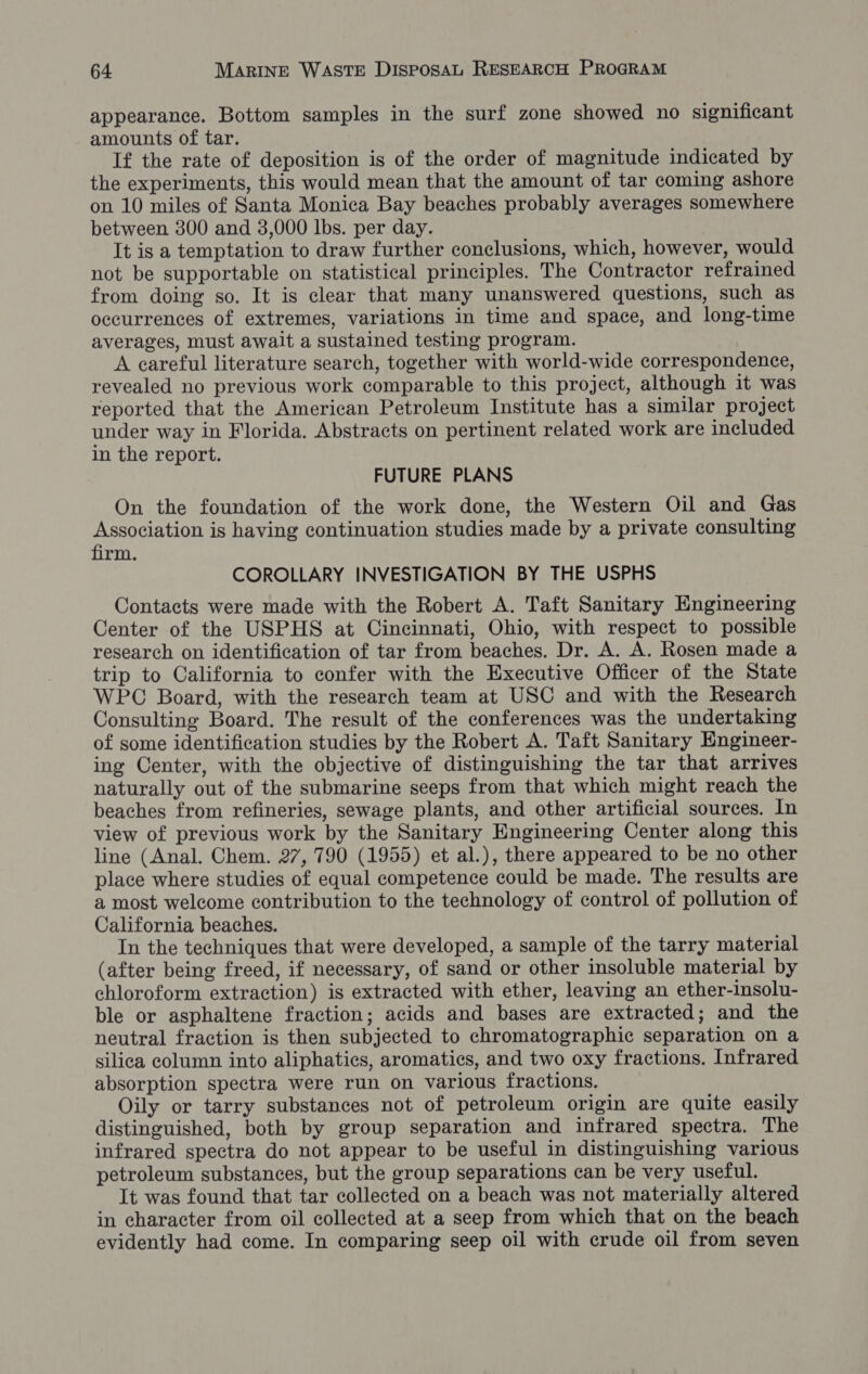 appearance. Bottom samples in the surf zone showed no significant amounts of tar. If the rate of deposition is of the order of magnitude indicated by the experiments, this would mean that the amount of tar coming ashore on 10 miles of Santa Monica Bay beaches probably averages somewhere between 300 and 3,000 Ibs. per day. It is a temptation to draw further conclusions, which, however, would not be supportable on statistical principles. The Contractor refrained from doing so. It is clear that many unanswered questions, such as occurrences of extremes, variations in time and space, and long-time averages, must await a sustained testing program. A careful literature search, together with world-wide correspondence, revealed no previous work comparable to this project, although it was reported that the American Petroleum Institute has a similar project under way in Florida. Abstracts on pertinent related work are included in the report. FUTURE PLANS On the foundation of the work done, the Western Oil and Gas Association is having continuation studies made by a private consulting firm. COROLLARY INVESTIGATION BY THE USPHS Contacts were made with the Robert A. Taft Sanitary Engineering Center of the USPHS at Cincinnati, Ohio, with respect to possible research on identification of tar from beaches. Dr. A. A. Rosen made a trip to California to confer with the Executive Officer of the State WPC Board, with the research team at USC and with the Research Consulting Board. The result of the conferences was the undertaking of some identification studies by the Robert A. Taft Sanitary Engineer- ing Center, with the objective of distinguishing the tar that arrives naturally out of the submarine seeps from that which might reach the beaches from refineries, sewage plants, and other artificial sources. In view of previous work by the Sanitary Engineering Center along this line (Anal. Chem. 27, 790 (1955) et al.), there appeared to be no other place where studies of equal competence could be made. The results are a most welcome contribution to the technology of control of pollution of California beaches. In the techniques that were developed, a sample of the tarry material (after being freed, if necessary, of sand or other insoluble material by chloroform extraction) is extracted with ether, leaving an ether-insolu- ble or asphaltene fraction; acids and bases are extracted; and the neutral fraction is then subjected to chromatographic separation on a silica column into aliphatics, aromatics, and two oxy fractions. Infrared absorption spectra were run on various fractions. Oily or tarry substances not of petroleum origin are quite easily distinguished, both by group separation and infrared spectra. The infrared spectra do not appear to be useful in distinguishing various petroleum substances, but the group separations can be very useful. It was found that tar collected on a beach was not materially altered in character from oil collected at a seep from which that on the beach evidently had come. In comparing seep oil with crude oil from seven