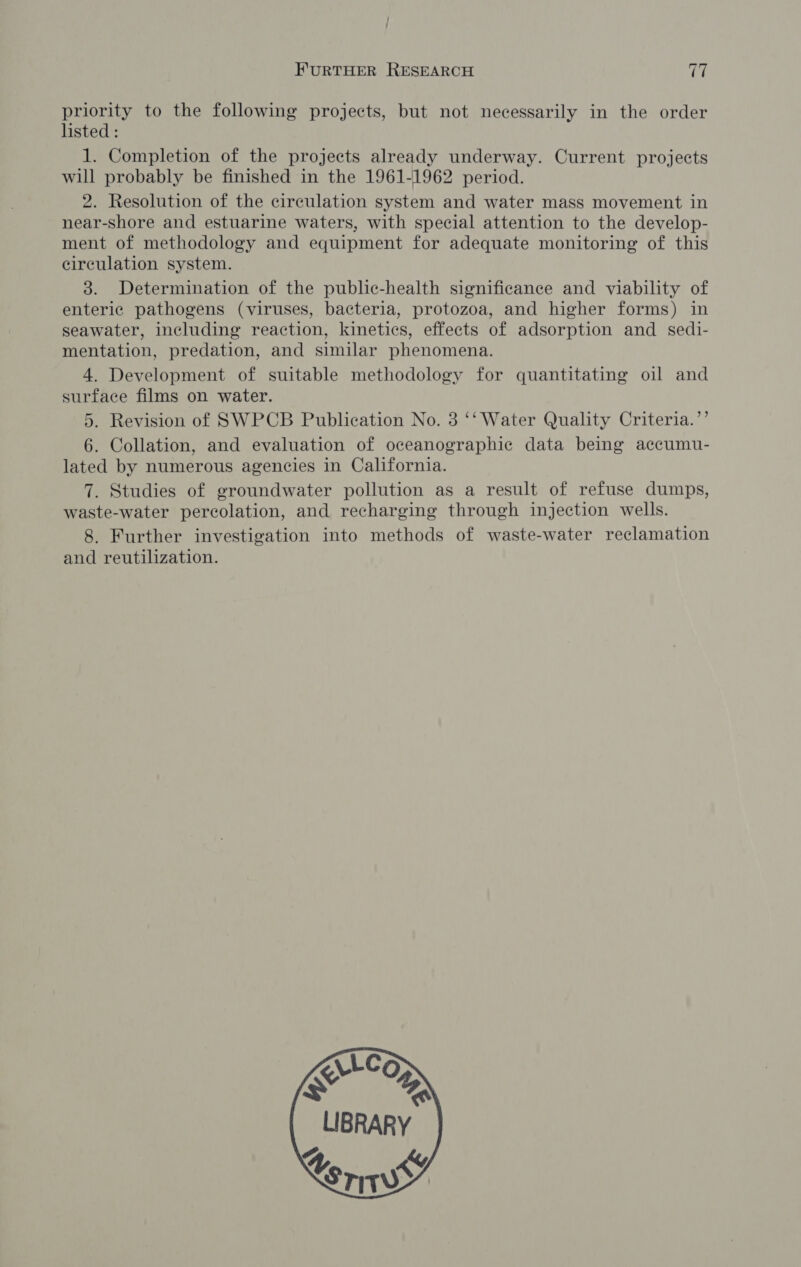 priority to the following projects, but not necessarily in the order listed : I. Completion of the projects already underway. Current projects will probably be finished in the 1961-1962 period. 2. Resolution of the circulation system and water mass movement in near-shore and estuarine waters, with special attention to the develop- ment of methodology and equipment for adequate monitoring of this circulation system. 3. Determination of the public-health significance and viability of enteric pathogens (viruses, bacteria, protozoa, and higher forms) in seawater, including reaction, kinetics, effects of adsorption and sedi- mentation, predation, and similar phenomena. 4. Development of suitable methodology for quantitating oil and surface films on water. 5. Revision of SWPCB Publication No. 3 ‘‘ Water Quality Criteria.’’ 6. Collation, and evaluation of oceanographic data being accumu- lated by numerous agencies in California. 7. Studies of groundwater pollution as a result of refuse dumps, waste-water percolation, and recharging through injection wells. 8. Further investigation into methods of waste-water reclamation and reutilization. 