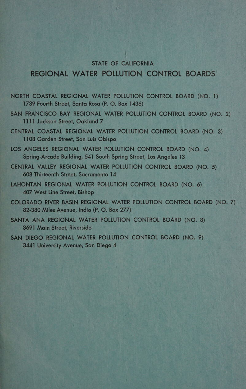 STATE OF CALIFORNIA REGIONAL WATER POLLUTION CONTROL BOARDS NORTH COASTAL REGIONAL WATER POLLUTION CONTROL BOARD (NO. 1) 1739 Fourth Street, Santa Rosa (P. O. Box 1436) SAN FRANCISCO BAY REGIONAL WATER POLLUTION CONTROL BOARD (NO. 2) 1111 Jackson Street, Oakland 7 CENTRAL COASTAL REGIONAL WATER POLLUTION CONTROL BOARD (NO. 3) 1108 Garden Street, San Luis Obispo LOS ANGELES REGIONAL WATER POLLUTION CONTROL BOARD (NO. 4) Spring-Arcade Building, 541 South Spring Street, Los Angeles 13 CENTRAL VALLEY REGIONAL WATER POLLUTION CONTROL BOARD (NO. 5) 608 Thirteenth Street, Sacramento 14 LAHONTAN REGIONAL WATER POLLUTION CONTROL BOARD (NO. 6) 407 West Line Street, Bishop COLORADO RIVER BASIN REGIONAL WATER POLLUTION CONTROL BOARD (NO. 7) 82-380 Miles Avenue, Indio (P. O. Box 277) SANTA ANA REGIONAL WATER POLLUTION CONTROL BOARD (NO. 8) | 3691 Main Sireet, Riverside SAN DIEGO REGIONAL WATER POLLUTION CONTROL BOARD (NO. 9) 3441 University Avenue, San Diego 4