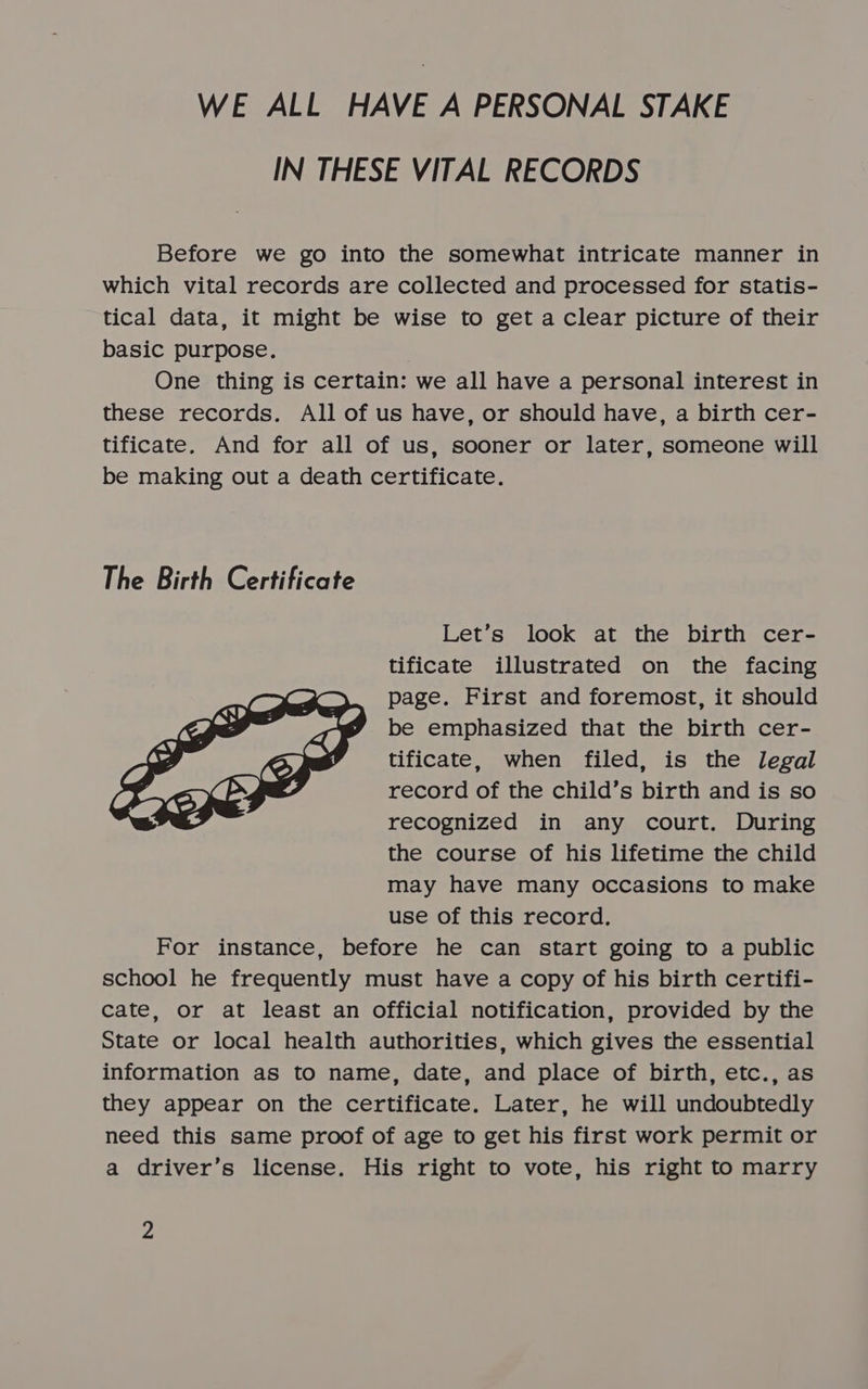 WE ALL HAVE A PERSONAL STAKE IN THESE VITAL RECORDS Before we go into the somewhat intricate manner in which vital records are collected and processed for statis- tical data, it might be wise to get a clear picture of their basic purpose. One thing is certain: we all have a personal interest in these records. All of us have, or should have, a birth cer- tificate. And for all of us, sooner or later, someone will be making out a death certificate. The Birth Certificate Let’s look at the birth cer- tificate illustrated on the facing page. First and foremost, it should be emphasized that the birth cer- tificate, when filed, is the legal record of the child’s birth and is so recognized in any court. During the course of his lifetime the child may have many occasions to make use of this record. For instance, before he can start going to a public school he frequently must have a copy of his birth certifi- cate, or at least an official notification, provided by the State or local health authorities, which gives the essential information as to name, date, and place of birth, etc., as they appear on the certificate. Later, he will undoubtedly need this same proof of age to get his first work permit or a driver’s license. His right to vote, his right to marry 