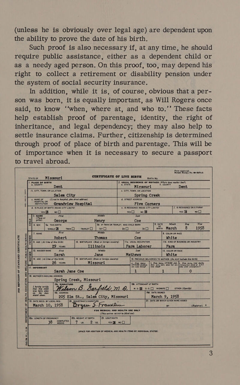 (unless he is obviously over legal age) are dependent upon the ability to prove the date of his birth. Such proof is also necessary if, at any time, he should require public assistance, either as a dependent child or as a needy aged person. On this proof, too, may depend his right to collect a retirement or disability pension under the system of social security insurance. In addition, while it is, of course, obvious that a per- son was born, it is equally important, as Will Rogers once said, to know ‘‘when, where at, and who to.’’ These facts help establish proof of parentage, identity, the right of inheritance, and legal dependency; they may also help to settle insurance claims. Further, citizenship is determined through proof of place of birth and parentage. This will be of importance when it is necessary to secure a passport to travel abroad.                 Form approved. Budget iets No. 686-R3743. eaten Missouri CERTIFICATE OF LIVE BIRTH Binva os 1. Peace ba BIRTH 2. cpap wer aot ie OF MOTHER fWrere soe mother live?) a, COUN a. . COUN’ Dent Missouri Dent : ve ie ine : Salem Cit: Spring Creek ¢. NAME OF (Lf not in hospital, give street address) d, STREET ADDRESS HOSPITAL OR ms 0-)         2 istiTuTioN Grandview Hospital Five Corners ° Td. 1S PLACE OF BIRTH INSIDE CITY LIMITS? €. IS RESIDENCE INSIDE CITY LIMITS? f. 1S RESIDENCE ON A FARM? coed ]”. SEE Le TE ee Tee mers Dee A | ves oO 3. NAME Firat Middle (Type or nt) George Hen Coe 5a. THIS BIRTH 5b. IF TWIN OR TRIPLET. WAS CHILD BORN 6. DATE Month Day Year OF sincLe (B twin rripcet LJ ist 20 3200 arth March 8 1958 7. NAME Middle 8. COLOR OR RACE Robert Thomas Coe White. 9. AGE (Al lime of this birth) 10, BIRTHPLACE (State or foreign country) 116. KIND OF BUSINESS OR INDUSTRY eect EMS Li iinois | Farm Laborer 0) Ferm 12. MAIDEN NAME First Middle Last 13. COLOR OR RACE Sarah Jane Mathews White 14. AGE (Af time of this birth) 15. BIRTHPLACE (State or foreign country) 16. PREVIOUS DELIVERIES TO MOTHER (Do NOT include (his birth) 26 YEARS Missouri 6. How many b. How many OTHER chil- |e, How many — a —— were born alive bul are | (fetuses born 17. INFORMANT a now dead? ime o, ton)?  Sarah Jane Coe 18. MOTHER'S MAILING ADDRESS Spring Creek, Missouri 1956 REVISION OF STANDARD CERTIFICATE  1 hereby certify inet thie cate 4 ~ SEZ LZELZE 7), &amp; m0. 0.0.0) miowire() OTHER (Specify) was born alive i = on tl dat. 18, ADDRESS 184. DATE SIGNED 205 Elm St., Salem City, Missouri March 9, 1958 19. DATE RECD. BY LOCAL REG. 2D. REGISTRAR'S SIGNATURE * 21. DATE ON WHICH GIVEN NAME ADDED March 10, 1958 Br ° S . FroukQi— By (Registrar) @ FOR MEDICAL AND HEALTH USE ONLY (This section MUST be filled out) 22a. LENGTH OF PREGNANCY 226. WEIGHT AT BIRTH 2. LEGITIMATE COMPLETED 38 WEEKS 71s. 2 oz. yes no C) (SPACE FOR ADDITION OF MEDICAL AND HEALTH ITEMS BY INDIVIDUAL STATES) DEPARTMENT OF HEALTH, EDUCATION, AND WELFARE—PUBLIC HEALTH SERVICE    PHS-795 RE. 11-34 