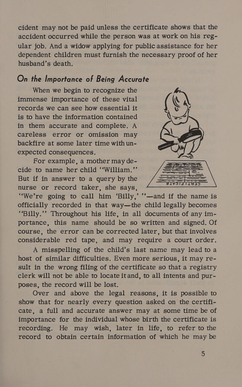 cident may not be paid unless the certificate shows that the accident occurred while the person was at work on his reg- ular job. And a widow applying for public assistance for her dependent children must furnish the necessary proof of her husband’s death. On the Importance of Being Accurate When we begin to recognize the immense importance of these vital records we can see how essential it is to have the information contained in them accurate and complete. A careless error or omission may backfire at some later time with un- expected consequences. For example, a mother may de- cide to name her child ‘‘William.’’ But if in answer to a query by the nurse or record taker, she says, ‘‘We’re going to call him ‘Billy,’ ’’—and if the name is officially recorded in that way—the child legally becomes “‘Billy.’’ Throughout his life, in all documents of any im- portance, this name should be so written and signed. Of course, the error can be corrected later, but that involves considerable red tape, and may require a court order. A misspelling of the child’s last name may lead toa host of similar difficulties. Even more serious, it may re- sult in the wrong filing of the certificate so that a registry clerk will not be able to locate itand, to all intents and pur- poses, the record will be lost. Over and above the legal reasons, it is possible to show that for nearly every question asked on the certifi- cate, a full and accurate answer may at some time be of importance for the individual whose birth the certificate is recording. He may wish, later in life, to refer to the record to obtain certain information of which he may be 
