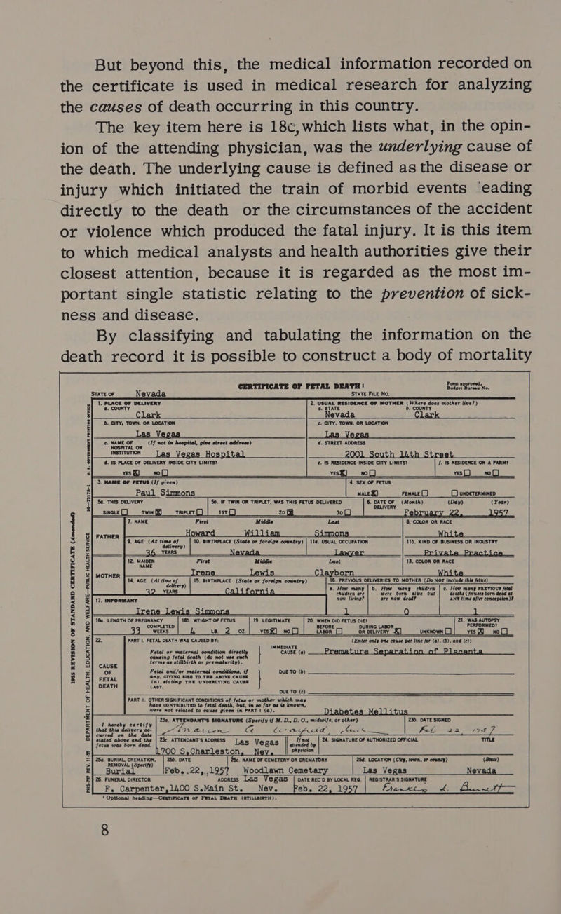 But beyond this, the medical information recorded on the certificate is used in medical research for analyzing the causes of death occurring in this country. The key item here is 18c,which lists what, in the opin- ion of the attending physician, was the underlying cause of the death. The underlying cause is defined as the disease or injury which initiated the train of morbid events eading directly to the death or the circumstances of the accident or violence which produced the fatal injury. It is this item to which medical analysts and health authorities give their closest attention, because it is regarded as the most im- portant single statistic relating to the prevention of sick- ness and disease. By classifying and tabulating the information on the death record it is possible to construct a body of mortality      CERTIFICATE OF FETAL DEATH! Badeet Bureau No. STATE OF Nevada STATE FILE No. 1, PLACE OF DELIVERY 2. USUAL RESIDENCE OF MOTHER (Where does mother live?) @. COUNTY 13 6.     6. CITY, TOWN, OR LOCATION ¢. CITY, TOWN, OR LOCATION Las Vegas asVegas tn ss Be ee ¢. NAME OF (/f not in hospital, give street address) d. STREET ADDRESS HOSPITAL OR d. IS PLACE OF DELIVERY INSIDE CITY LIMITS? ¢. tS RESIDENCE INSIDE CITY LIMITS? J. \S RESIDENCE ON A FARM? ves KJ yesX) no |) yes |_J wo |] 3. MAME OF FETUS (If given) 4, SEX OF FETUS Paul Simmons mace X) FEMALE J (CO unveTERMineD Sa. THIS DELIVERY 5d. IF TWIN OR TRIPLET, WAS THIS FETUS DELIVERED 6. celle ao (Month) (Dey) (Year) O       16—73178-1 UV. §. COVERREENT PRINTING OFFICE SINGLE [_] Twin §9 Triptet [_) Ist) 20 8 30 (J ary Ad. 7, NAME First Middle Last 8. COLOR OR RACE  = eo eT FATHER wa n A Jt 9. AGE (At time of ; 10. BIRTHPLACE (State or foreign country) | 114. USUAL OCCUPATION 116. KIND OF BUSINESS OR INDUSTRY delivery 6 YEARS Nevada awvye 12. oes Firet Middle Last 13. COLOR OR RACE NA   MOTHER Irene 14, AGE (At Hime ef ) 15. BIRTHPLACE (State or foreign cowntry) 16. PREVIOUS DELIVERIES TO MOTHER (Do NOT include thle fetus) Gu a. How many | b. How many children | c. How many PREVIOUS fetal NEARS. oo @eBR- children are were born alive but deaths ( fetuses born dead at now lining? are now dead? ANY time after conception)?  18a. LENGTH OF PREGNANCY 185. WEIGHT OF FETUS 19. LEGITIMATE 20. WHEN DID FETUS DIE? 21. WAS AUTOPSY COMPLETED BEFORE DURING LABOR, PERFORMED? WEEKS LB. oz. yesk) nol) Lapor [] OR DELIVERY 4) UNKNOWN [_] yes) wo() 2. PART |. FETAL DEATH WAS CAUSED BY: (Enter only one cause per line for (a), (b), and (¢)) IMMEDIATE Fetal or maternal condition direetl cause (a) __ Premature Separation of Placenta al death (do use suc! causing fet terme ae stillbirth or ea maturdtane eae ene en Aescpi fered Aeneas ef | DUE TO (6)  1935S REVISION OF STANDARD CERTIFICATE (Amended) my, GIVIN' ie TO T oy tating rane Gapestynte ater DUE TO (c) PART I. OTHER SIGNIFICANT CONDITIONS aos fetus or mother, which =< have CONTRIBUTED to fetal death, but, in eo far as ie known, were not related to cause opie in PART | (a). Dia Me 23a. ATTENDANT’S SIGNATURE (Specify if M. D., D. O., mulatfee or arene 2. DATE SIGHED I re ip A beds a z that r > cin Re 2c. ATT ia alas stat a ATTENDANTS ADORESS not Las Vegas | wend fetus was born 1700 S.Charleston, Ne     25a. BURIAL, CREMATION, DATE 25c. NAME OF CEMETERY OR CREMATORY 25d. LOCATION (City, town, or county) (State) rn bbe Bur betes 22,.1957 Woodlawn Cemetary Las Vegas Nevada 26. FUNERAL DIRECTOR ADDRESS egas DATE REC'D BY LOCAL REG, | REGISTRAR'S SIGNATURE F. Carpenter,1,00 S.Main St. Nev. Feb. 22, 19 Faust wht Plates ? Optional heading—CragriFicaTs of FETAL DEATH (STILLBIRTH).  PHS-?97 REV. 11-5 DEPARTMENT OF HEALTH, EDUCATION, AND WELFARE—PUBLIC HEALTH SERVICE   