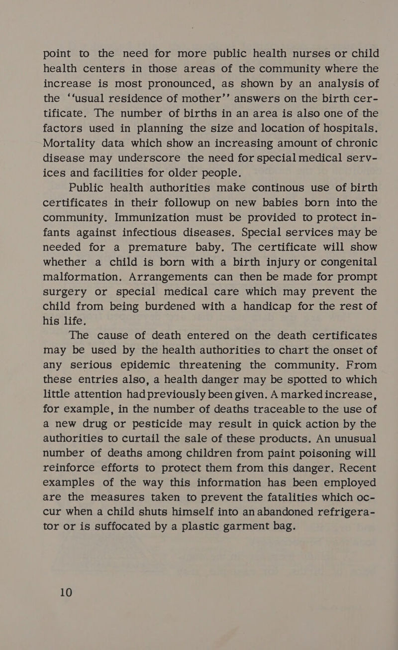 point to the need for more public health nurses or child health centers in those areas of the community where the increase is most pronounced, as shown by an analysis of the ‘‘usual residence of mother’’ answers on the birth cer- tificate. The number of births in an area is also one of the factors used in planning the size and location of hospitals. Mortality data which show an increasing amount of chronic disease may underscore the need for special medical serv- ices and facilities for older people. Public health authorities make continous use of birth certificates in their followup on new babies born into the community. Immunization must be provided to protect in- fants against infectious diseases. Special services may be needed for a premature baby. The certificate will show whether a child is born with a birth injury or congenital malformation. Arrangements can then be made for prompt surgery or special medical care which may prevent the child from being burdened with a handicap for the rest of his life. The cause of death entered on the death certificates may be used by the health authorities to chart the onset of any serious epidemic threatening the community. From these entries also, a health danger may be spotted to which little attention had previously been given. A marked increase, for example, in the number of deaths traceable to the use of a new drug or pesticide may result in quick action by the authorities to curtail the sale of these products. An unusual number of deaths among children from paint poisoning will reinforce efforts to protect them from this danger. Recent examples of the way this information has been employed are the measures taken to prevent the fatalities which oc- cur when a child shuts himself into an abandoned refrigera- tor or is suffocated by a plastic garment bag.