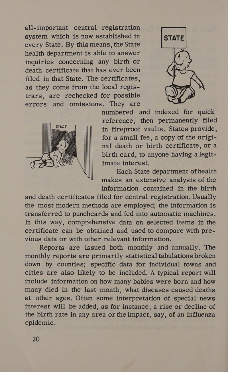 all-important central registration system which is now established in every State. By this means, the State health department is able to answer inquiries concerning any birth or death certificate that has ever been filed in that State. The certificates, as they come from the local regis- trars, are rechecked for possible errors and omissions. They are numbered and indexed for quick reference, then permanently filed in fireproof vaults. States provide, for a small fee, a copy of the origi- nal death or birth certificate, or a birth card, to anyone having a legit- imate interest. Each State department of health makes an extensive analysis of the information contained in the birth and death certificates filed for central registration. Usually the most modern methods are employed; the information is transferred to punchcards and fed into automatic machines. In this way, comprehensive data on selected items in the certificate can be obtained and used to compare with pre- vious data or with other relevant information. Reports are issued both monthly and annually. The monthly reports are primarily statistical tabulations broken down by counties; specific data for individual towns and cities are also likely to be included. A typical report will include information on how many babies were born and how many died in the last month, what diseases caused deaths at other ages, Often some interpretation of special news interest will be added, as for instance, a rise or decline of the birth rate in any area or theimpact, say, of an influenza epidemic.  