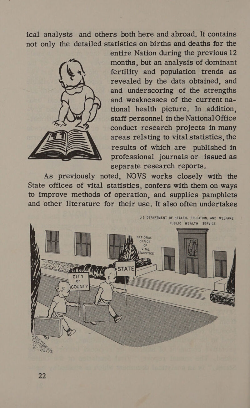  entire Nation during the previous 12 months, but an analysis of dominant fertility and population trends as revealed by the data obtained, and and underscoring of the strengths and weaknesses of the current na- tional health picture. In addition, staff personnel in the National Office conduct research projects in many areas relating to vital statistics, the results of which are published in professional journals or issued as separate research reports.   NATIONAL