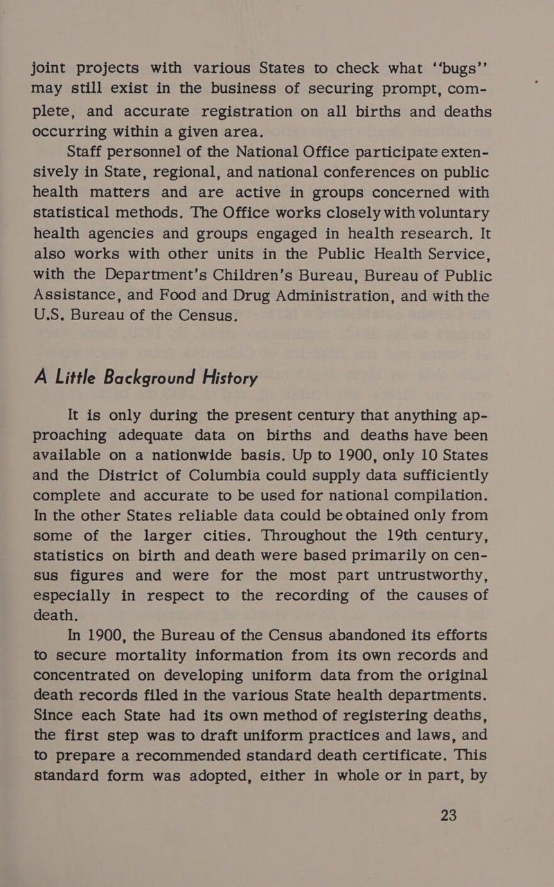 joint projects with various States to check what ‘‘bugs’’ may still exist in the business of securing prompt, com- plete, and accurate registration on all births and deaths occurring within a given area. Staff personnel of the National Office participate exten- sively in State, regional, and national conferences on public health matters and are active in groups concerned with statistical methods. The Office works closely with voluntary health agencies and groups engaged in health research. It also works with other units in the Public Health Service, with the Department’s Children’s Bureau, Bureau of Public Assistance, and Food and Drug Administration, and with the U.S. Bureau of the Census. A Little Background History It is only during the present century that anything ap- proaching adequate data on births and deaths have been available on a nationwide basis. Up to 1900, only 10 States and the District of Columbia could supply data sufficiently complete and accurate to be used for national compilation. In the other States reliable data could be obtained only from some of the larger cities. Throughout the 19th century, Statistics on birth and death were based primarily on cen- sus figures and were for the most part untrustworthy, especially in respect to the recording of the causes of death. In 1900, the Bureau of the Census abandoned its efforts to secure mortality information from its own records and concentrated on developing uniform data from the original death records filed in the various State health departments. Since each State had its own method of registering deaths, the first step was to draft uniform practices and laws, and to prepare a recommended standard death certificate. This standard form was adopted, either in whole or in part, by