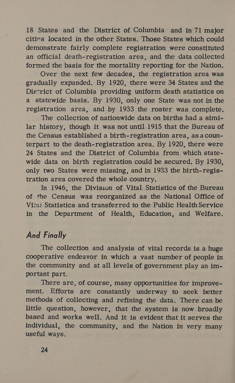18 States and the District of Columbia and in 71 major cities located in the other States. Those States which could demonstrate fairly complete registration were constituted an official death-registration area, and the data collected formed the basis for the mortality reporting for the Nation. Over the next few decades, the registration area was gradually expanded. By 1920, there were 34 States and the Dis*rict of Columbia providing uniform death statistics on a statewide basis. By 1930, only one State was not in the registration area, and by 1933 the roster was complete. The collection of nationwide data on births had a simi- lar history, though it was not until 1915 that the Bureau of the Census established a birth-registration area, as acoun- terpart to the death-registration area. By 1920, there were 24 States and the District of Columbia from which state- wide data on birth registration could be secured. By 1930, only two States were missing, and in 1933 the birth-regis- tration area covered the whole country. In 1946, the Division of Vital Statistics of the Bureau of the Census was reorganized as the National Office of Vitai Statistics and transferred to the Public Health Service in the Department of Health, Education, and Welfare. And Finally The collection and analysis of vital records is a huge cooperative endeavor in which a vast number of people in the community and at all levels of government play an im- portant part. There are, of course, many opportunities for improve- ment. Efforts are constantly underway to seek better methods of collecting and refining the data. There can be little question, however, that the system is now broadly based and works well. And it is evident that it serves the individual, the community, and the Nation in very many useful ways.