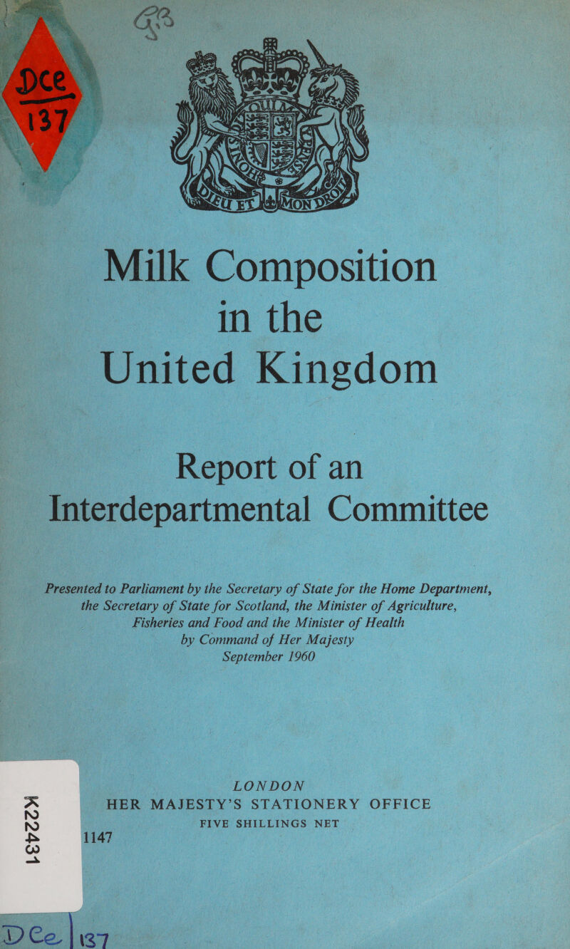  Milk Composition - . in the United Kingdom — Report of an Interdepartmental Committee Presented to Parliament by the Secretary of State for the Home Department, __ the Secretary of State for Scotland, the Minister of Agriculture, Fisheries and Food and the Minister of Health by Command of Her Majesty September 1960 - LONDON HER MAJESTY’S STATIONERY OFFICE &gt; FIVE SHILLINGS NET 1147 | Levey DCe |i97