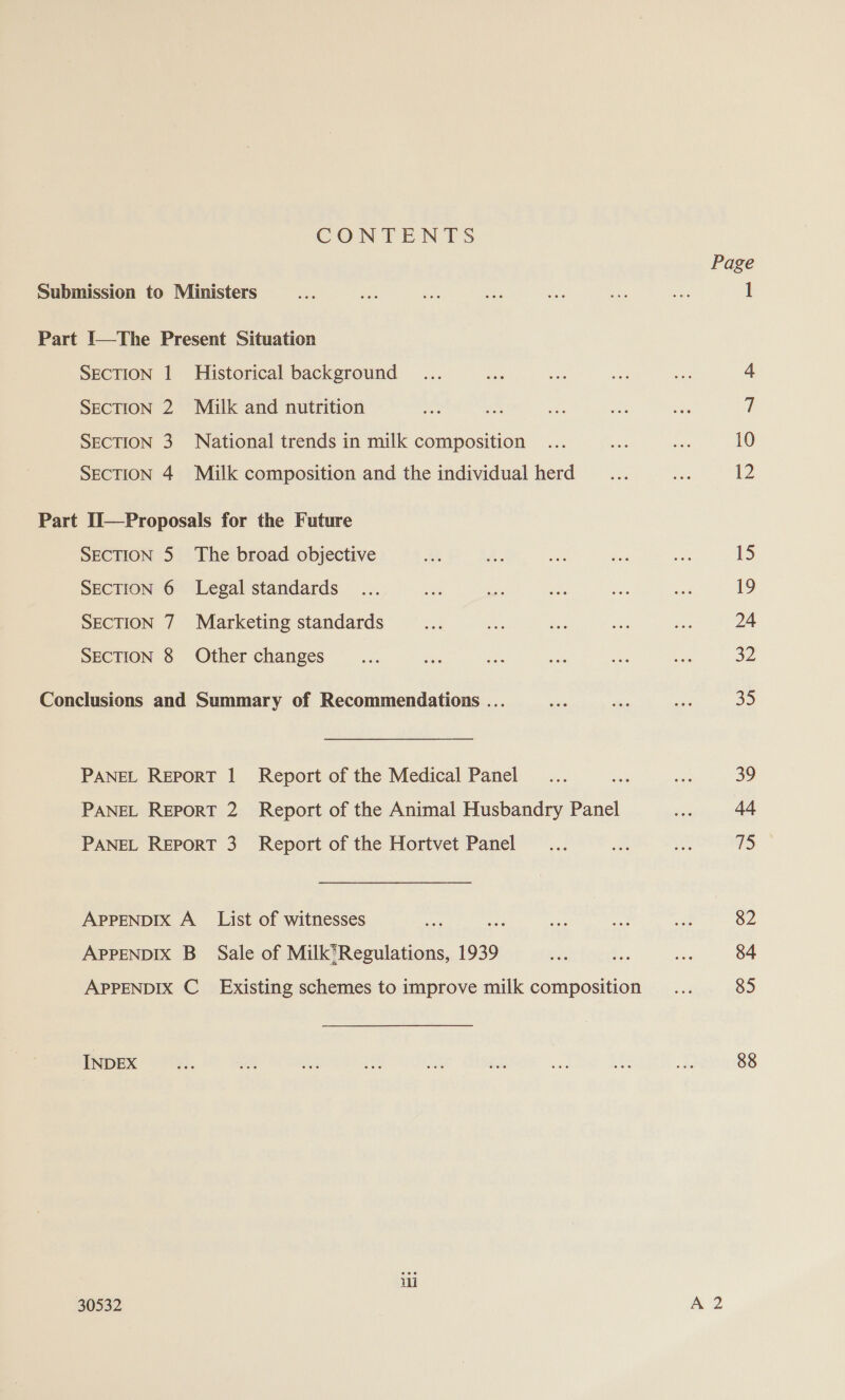 CONTENTS Submission to Ministers Part I—The Present Situation SECTION | Historical background SECTION 2 Milk and nutrition SECTION 3 National trends in milk composition SECTION 4 Milk composition and the individual herd Part Il—Proposals for the Future SECTION 5 The broad objective SECTION 6 Legal standards SECTION 7 Marketing standards SECTION 8 Other changes Conclusions and Summary of Recommendations ... PANEL REPORT | Report of the Medical Panel PANEL REPORT 2 Report of the Animal Husbandry Panel PANEL REPORT 3 Report of the Hortvet Panel APPENDIX A_ List of witnesses aa! APPENDIX B_ Sale of Milk’Regulations, 1939 APPENDIX C_ Existing schemes to improve milk composition INDEX ii 30532 10 12 15 19 24 a2 35 39 44 75 82 84 85 88