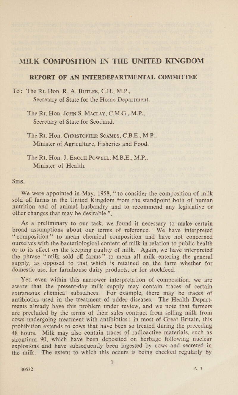 MILK COMPOSITION IN THE UNITED KINGDOM REPORT OF AN INTERDEPARTMENTAL COMMITTEE To: The Rt. Hon. R. A. BUTLER, C.H., M.P., Secretary of State for the Home Department. The Rt. Hon. Joun S. MActay, C.M.G., M.P., Secretary of State for Scotland. The Rt. Hon. CHRISTOPHER SOAMES, C.B.E., M.P., Minister of Agriculture, Fisheries and Food. The Rt. Hon. J. ENocu Powe, M.B.E., M.P., Minister of Health. SIRS, We were appointed in ‘May, 1958, “to consider the composition of milk sold off farms in the United Kingdom from the standpoint both of human nutrition and of animal husbandry and to recommend any legislative or other changes that may be desirable ”. As a preliminary to our task, we found it necessary to make certain broad assumptions about our terms of reference. We have interpreted “composition” to mean chemical composition and have not concerned ourselves with the bacteriological content of milk in relation to public health or to its effect on the keeping quality of milk. Again, we have interpreted the phrase “milk sold off farms” to mean all milk entering the general supply, as opposed to that which is retained on the farm whether for domestic use, for farmhouse dairy products, or for stockfeed. Yet, even within this narrower interpretation of composition, we are aware that the present-day milk supply may contain traces of certain extraneous chemical substances. For example, there may be traces of antibiotics used in the treatment of udder diseases. The Health Depart- ments already have this problem under review, and we note that farmers are precluded by the terms of their sales contract from selling milk from cows undergoing treatment with antibiotics ; in most of Great Britain, this prohibition extends to cows that have been so treated during the preceding 48 hours. Milk may also contain traces of radioactive materials, such as strontium 90, which have been deposited on herbage following nuclear explosions and have subsequently been ingested by cows and secreted in the milk. The extent to which this occurs is being checked regularly by 1 30532 A 3