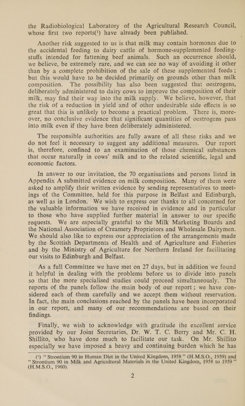 the Radiobiological Laboratory of the Agricultural Research Council, whose first two reports(') have already been published. Another risk suggested to us is that milk may contain hormones due to the accidental feeding to dairy cattle of hormone-supplemented feeding- stuffs intended for fattening beef animals. Such an occurrence should, we believe, be extremely rare, and we can see no way of avoiding it other than by a complete prohibition of the sale of these supplemented feeds ; but this would have to be decided primarily on grounds other than milk composition. The possibility has also been suggested that oestrogens, deliberately administered to dairy cows to improve the composition of their milk, may find their way into the milk supply. We believe, however, that the risk of a reduction in yield and of other undesirable side effects is so great that this is unlikely to become a practical problem. There is, more- over, no conclusive evidence that significant quantities of oestrogens pass into milk even if they have been deliberately administered. The responsible authorities are fully aware of all these risks and we do not feel it necessary to suggest any additional measures. Our report is, therefore, confined to an examination of those chemical substances that occur naturally in cows’ milk and to the related scientific, legal and economic factors. In answer to our invitation, the 70 organisations and persons listed in Appendix A submitted evidence on milk composition. Many of them were asked to amplify their written evidence by sending representatives to meet- ings of the Committee, held for this purpose in Belfast and Edinburgh, as well as in London. We wish to express our thanks to all concerned for the valuable information we have received in evidence and in particular to those who have supplied further material in answer to our specific requests. We are especially grateful to the Milk Marketing Boards and the National Association of Creamery Proprietors and Wholesale Dairymen. We should also like to express our appreciation of the arrangements made by the Scottish Departments of Health and of Agriculture and Fisheries and by the Ministry of Agriculture for Northern Ireland for facilitating our visits to Edinburgh and Belfast. As a full Committee we have met on 27 days, but in addition we found it helpful in dealing with the problems before us to divide into panels so that the more specialised studies could proceed simultaneously. The reports of the panels follow the main body of our report; we have con- sidered each of them carefully and we accept them without reservation. In fact, the main conclusions reached by the panels have been incorporated in our report, and many of our recommendations are based on their findings. Finally, we wish to acknowledge with gratitude the excellent service provided by our Joint Secretaries, Dr. W. T. C. Berry and Mr. C. H. Shillito, who have done much to facilitate our task. On Mr. Shillito especially we have imposed a heavy and continuing burden which he has (‘) * Strontium 90 in Human Diet in the United Kingdom, 1958 ”? (H.M.S.O., 1959) and “Strontium 90 in Milk and Agricultural Materials in the United Kingdom, 1958 to 1959 ” (H.M.S.O., 1960).
