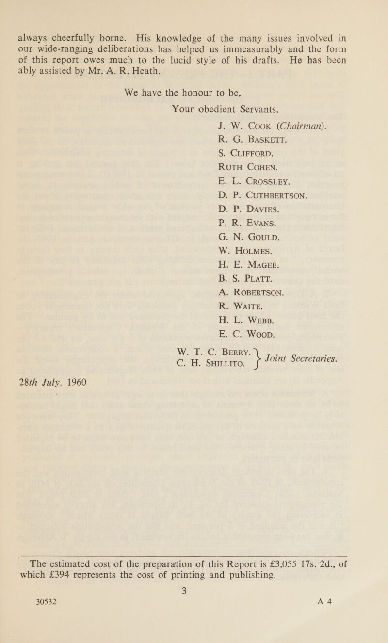 our wide-ranging deliberations has helped us immeasurably and the form of this report owes much to the lucid style of his drafts. He has been ably assisted by Mr. A. R. Heath. We have the honour to be, Your obedient Servants, J. W. Cook (Chairman). R. G. BASKETT. S. CLIFFORD. RUTH COHEN. E. L. CROSSLEY. D. P. CUTHBERTSON. D. P. DAvIEs. P. R. Evans. . ROBERTSON. R. WAITE. H. L. Wess. E. C. Woon. C. BERRY. W. T. C. H. SHILLITO. s Joint Secretaries. 28th July, 1960 The estimated cost of the preparation of this Report is £3,055 17s. 2d., of which £394 represents the cost of printing and publishing. 2 30532 A 4