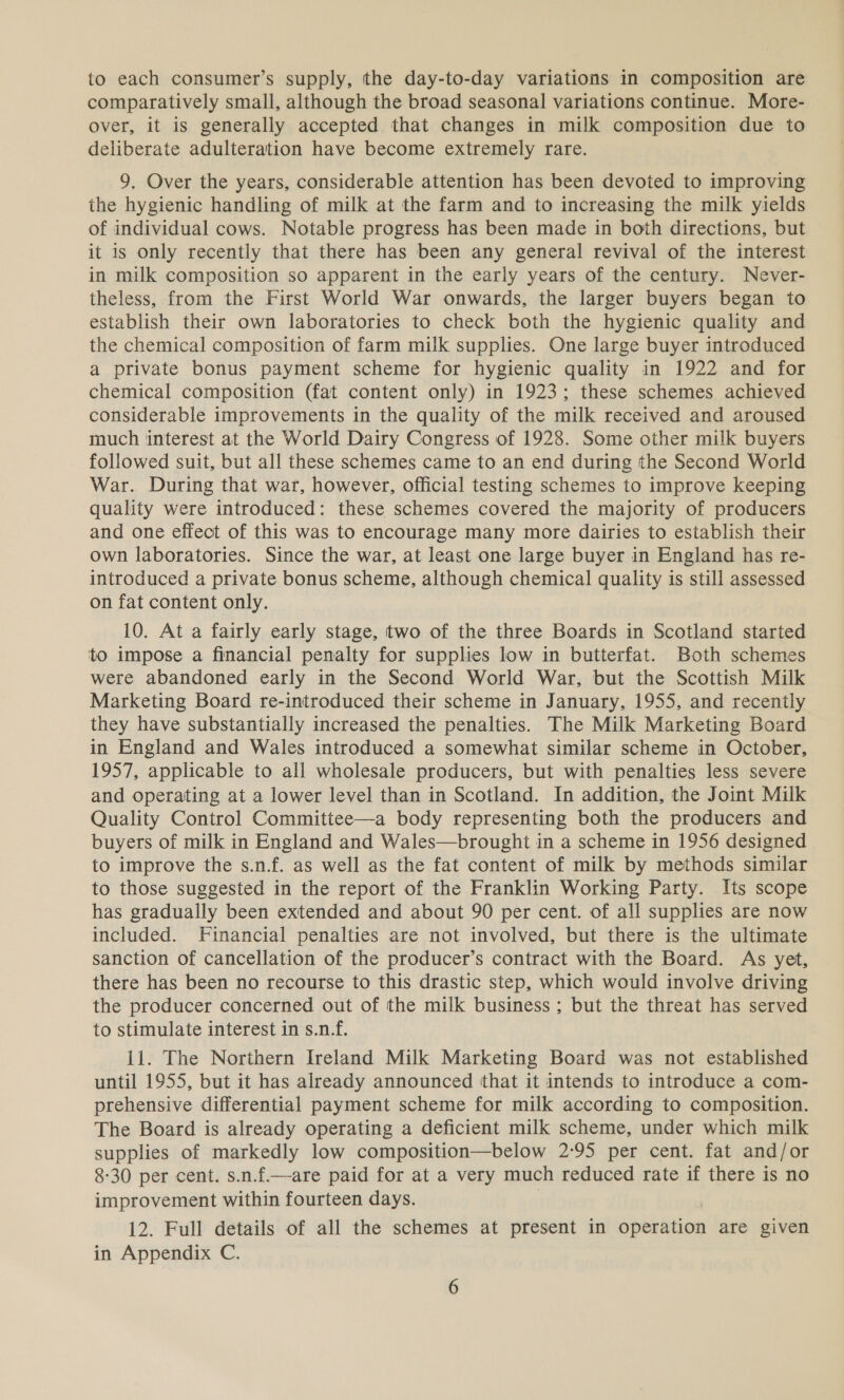 to each consumer’s supply, the day-to-day variations in composition are comparatively small, although the broad seasonal variations continue. More- over, it is generally accepted that changes in milk composition due to deliberate adulteration have become extremely rare. 9. Over the years, considerable attention has been devoted to improving the hygienic handling of milk at the farm and to increasing the milk yields of individual cows. Notable progress has been made in both directions, but it is only recently that there has been any general revival of the interest in milk composition so apparent in the early years of the century. Never- theless, from the First World War onwards, the larger buyers began to establish their own laboratories to check both the hygienic quality and the chemical composition of farm milk supplies. One large buyer introduced a private bonus payment scheme for hygienic quality in 1922 and for chemical composition (fat content only) in 1923; these schemes achieved considerable improvements in the quality of the milk received and aroused much interest at the World Dairy Congress of 1928. Some other milk buyers followed suit, but all these schemes came to an end during the Second World War. During that war, however, official testing schemes to improve keeping quality were introduced: these schemes covered the majority of producers and one effect of this was to encourage many more dairies to establish their own laboratories. Since the war, at least one large buyer in England has re- introduced a private bonus scheme, although chemical quality is still assessed on fat content only. 10. At a fairly early stage, two of the three Boards in Scotland started to impose a financial penalty for supplies low in butterfat. Both schemes were abandoned early in the Second World War, but the Scottish Milk Marketing Board re-introduced their scheme in January, 1955, and recently they have substantially increased the penalties. The Milk Marketing Board in England and Wales introduced a somewhat similar scheme in October, 1957, applicable to all wholesale producers, but with penalties less severe and operating at a lower level than in Scotland. In addition, the Joint Milk Quality Control Committee—a body representing both the producers and buyers of milk in England and Wales—brought in a scheme in 1956 designed to improve the s.n.f. as well as the fat content of milk by methods similar to those suggested in the report of the Franklin Working Party. Its scope has gradually been extended and about 90 per cent. of all supplies are now included. Financial penalties are not involved, but there is the ultimate sanction of cancellation of the producer’s contract with the Board. As yet, there has been no recourse to this drastic step, which would involve driving the producer concerned out of the milk business ; but the threat has served to stimulate interest in s.n.f. 11. The Northern Ireland Milk Marketing Board was not established until 1955, but it has already announced that it intends to introduce a com- prehensive differential payment scheme for milk according to composition. The Board is already operating a deficient milk scheme, under which milk supplies of markedly low composition—below 2°95 per cent. fat and/or 8-30 per cent. s.n.f—are paid for at a very much reduced rate if there is no improvement within fourteen days. | 12. Full details of all the schemes at present in operation are given in Appendix C.