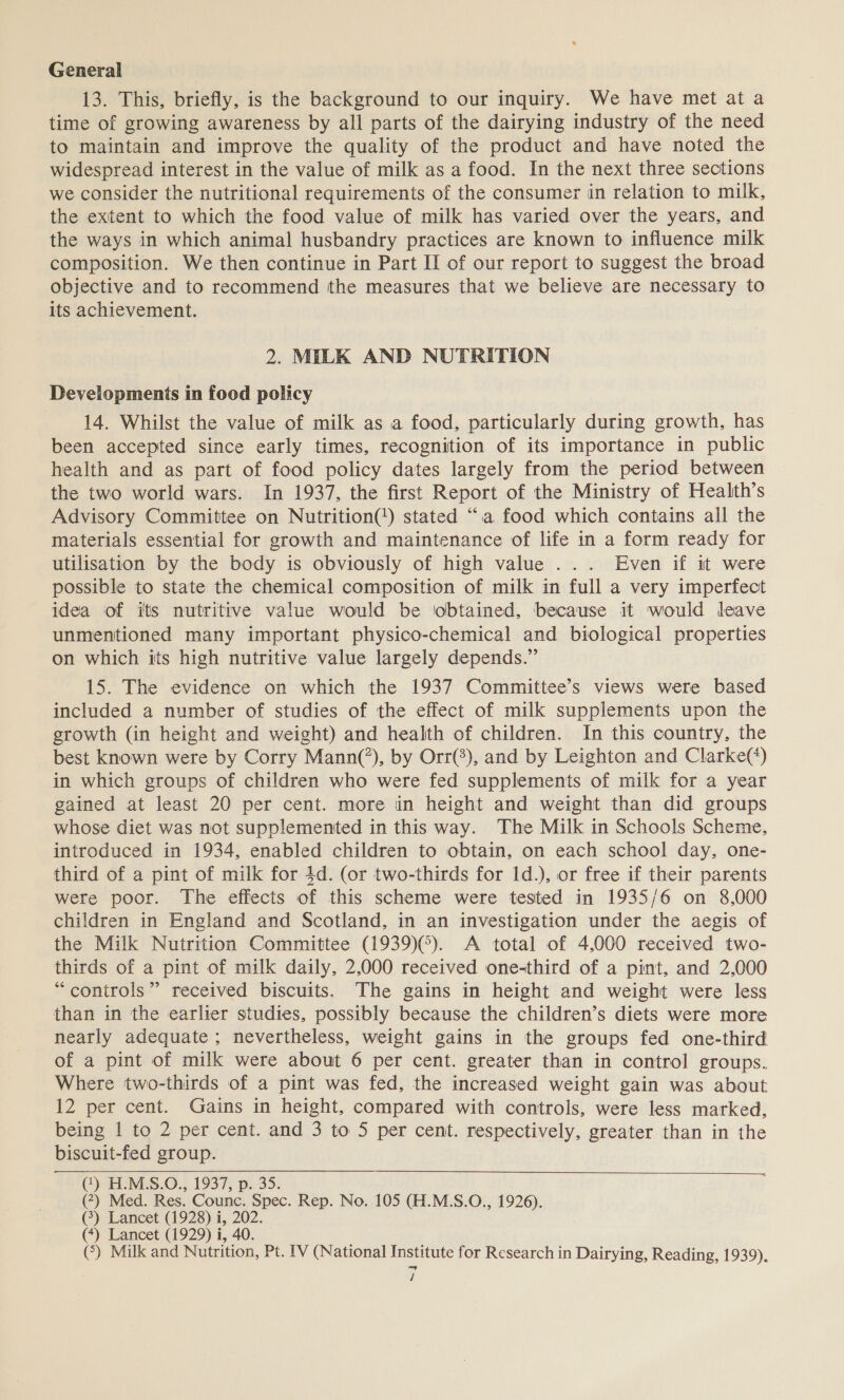 General 13. This, briefly, is the background to our inquiry. We have met at a time of growing awareness by all parts of the dairying industry of the need to maintain and improve the quality of the product and have noted the widespread interest in the value of milk as a food. In the next three sections we consider the nutritional requirements of the consumer in relation to milk, the extent to which the food value of milk has varied over the years, and the ways in which animal husbandry practices are known to influence milk composition. We then continue in Part II of our report to suggest the broad objective and to recommend the measures that we believe are necessary to its achievement. 2. MILK AND NUTRITION Developments in food policy 14. Whilst the value of milk as a food, particularly during growth, has been accepted since early times, recognition of its importance in public health and as part of food policy dates largely from the period between the two world wars. In 1937, the first Report of the Ministry of Health’s Advisory Committee on Nutrition(‘) stated “1a food which contains all the materials essential for growth and maintenance of life in a form ready for utilisation by the body is obviously of high value ... Even if it were possible to state the chemical composition of milk in full a very imperfect idea of its nutritive value would be obtained, because it would leave unmentioned many important physico-chemical and biological properties on which its high nutritive value largely depends.” 15. The evidence on which the 1937 Committee’s views were based included a number of studies of the effect of milk supplements upon the growth (in height and weight) and health of children. In this country, the best known were by Corry Mann(’), by Orr(3), and by Leighton and Clarke(*) in which groups of children who were fed supplements of milk for a year gained at least 20 per cent. more in height and weight than did groups whose diet was not supplemented in this way. The Milk in Schools Scheme, introduced in 1934, enabled children to obtain, on each school day, one- third of a pint of milk for 4d. (or two-thirds for 1d.), or free if their parents were poor. The effects of this scheme were tested in 1935/6 on 8,000 children in England and Scotland, in an investigation under the aegis of the Milk Nutrition Committee (1939)¢). A total of 4,000 received two- thirds of a pint of milk daily, 2,000 received one-third of a pint, and 2,000 “controls” received biscuits. The gains in height and weight were less than in the earlier studies, possibly because the children’s diets were more neatly adequate; nevertheless, weight gains in the groups fed one-third of a pint of milk were about 6 per cent. greater than in control groups. Where two-thirds of a pint was fed, the increased weight gain was about 12 per cent. Gains in height, compared with controls, were less marked, being 1 to 2 per cent. and 3 to 5 per cent. respectively, greater than in the biscuit-fed group. (’) H.MS.O., 1937, p. 35. (7) Med. Res. Counc. Spec. Rep. No. 105 (H.M.S.O., 1926). (3) Lancet (1928) i, 202. (*) Lancet (1929) i, 40. (°) Milk and Nutrition, Pt. IV (National Institute for Research in Dairying, Reading, 1939). /