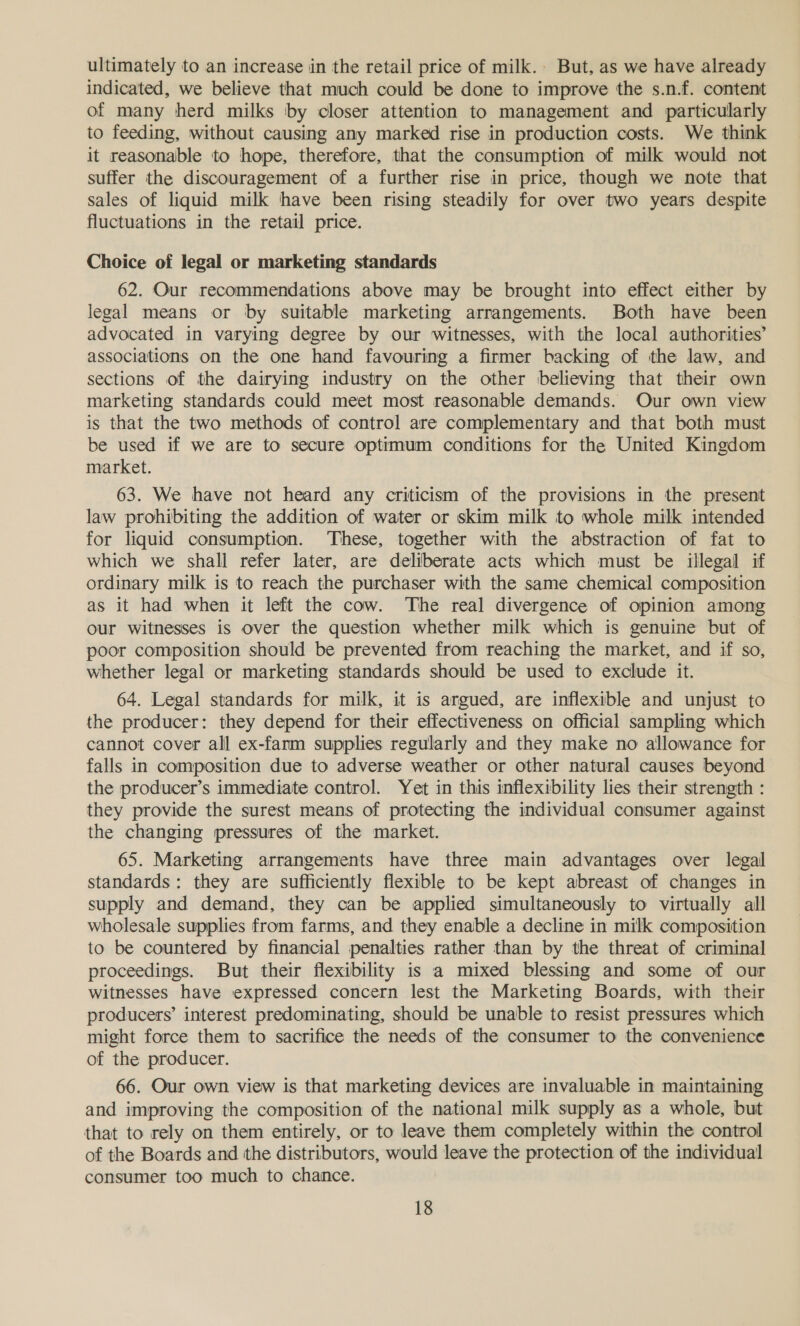 ultimately to an increase in the retail price of milk. But, as we have already indicated, we believe that much could be done to improve the s.n.f. content of many herd milks ‘by closer attention to management and particularly to feeding, without causing any marked rise in production costs. We think it reasonable to hope, therefore, that the consumption of milk would not suffer the discouragement of a further rise in price, though we note that sales of liquid milk have been rising steadily for over two years despite fluctuations in the retail price. Choice of legal or marketing standards 62. Our recommendations above may be brought into effect either by legal means or by suitable marketing arrangements. Both have been advocated in varying degree by our witnesses, with the local authorities’ associations on the one hand favouring a firmer backing of the law, and sections of the dairying industry on the other believing that their own marketing standards could meet most reasonable demands. Our own view is that the two methods of control are complementary and that both must be used if we are to secure optimum conditions for the United Kingdom market. 63. We have not heard any criticism of the provisions in the present law prohibiting the addition of water or skim milk to whole milk intended for liquid consumption. These, together with the abstraction of fat to which we shall refer later, are deliberate acts which must be illegal if ordinary milk is to reach the purchaser with the same chemical composition as it had when it left the cow. The real divergence of opinion among our witnesses is over the question whether milk which is genuine but of poor composition should be prevented from reaching the market, and if so, whether legal or marketing standards should be used to exclude it. 64. Legal standards for milk, it is argued, are inflexible and unjust to the producer: they depend for their effectiveness on official sampling which cannot cover all ex-fanm supplies regularly and they make no allowance for falls in composition due to adverse weather or other natural causes beyond the producer’s immediate control. Yet in this inflexibility lies their strength : they provide the surest means of protecting the individual consumer against the changing pressures of the market. 65. Marketing arrangements have three main advantages over legal standards: they are sufficiently flexible to be kept abreast of changes in supply and demand, they can be applied simultaneously to virtually all wholesale supplies from farms, and they enable a decline in milk composition to be countered by financial penalties rather than by the threat of criminal proceedings. But their flexibility is a mixed blessing and some of our witnesses have expressed concern lest the Marketing Boards, with their producers’ interest predominating, should be unable to resist pressures which might force them to sacrifice the needs of the consumer to the convenience of the producer. 66. Our own view is that marketing devices are invaluable in maintaining and improving the composition of the national milk supply as a whole, but that to rely on them entirely, or to leave them completely within the control of the Boards and the distributors, would leave the protection of the individual consumer too much to chance.