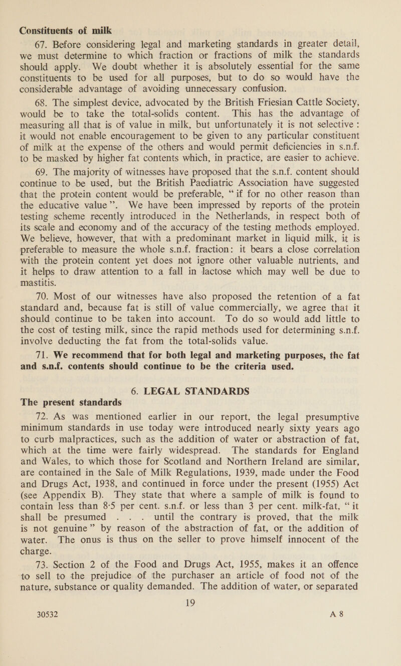 Constituents of milk 67. Before considering legal and marketing standards in greater detail, we must determine to which fraction or fractions of milk the standards should apply. We doubt whether it is absolutely essential for the same constituents to be used for all purposes, but to do so would have the considerable advantage of avoiding unnecessary confusion. 68. The simplest device, advocated by the British Friesian Cattle Society, would be to take the total-solids content. This has the advantage of measuring all that is of value in milk, but unfortunately it is not selective : it would not enable encouragement to be given to any particular constituent of milk at the expense of the others and would permit deficiencies in s.n.f. to be masked by higher fat contents which, in practice, are easier to achieve. 69. The majority of witnesses have proposed that the s.n.f. content should continue to be used, but the British Paediatric Association have suggested that the protein content would be preferable, “if for no other reason than the educative value”. We have been impressed by reports of the protein testing scheme recently introduced in the Netherlands, in respect both of its scale and economy and of the accuracy of the testing methods employed. We believe, however, that with a predominant market in liquid milk, it is preferable to measure the whole s.n.f. fraction: it bears a close correlation with the protein content yet does not ignore other valuable nutrients, and it helps to draw attention to a fall in lactose which may well be due to mastitis. 70. Most of our witnesses have also proposed the retention of a fat standard and, because fat is still of value commercially, we agree that it should continue to be taken into account. To do so would add little to the cost of testing milk, since the rapid methods used for determining s.n_f. involve deducting the fat from the total-solids value. 71. We recommend that for both legal and marketing purposes, the fat and s.n.f. contents should continue to be the criteria used. 6. LEGAL STANDARDS The present standards 72. AS was mentioned earlier in our report, the legal presumptive minimum standards in use today were introduced nearly sixty years ago to curb malpractices, such as the addition of water or abstraction of fat, which at the time were fairly widespread. The standards for England and Wales, to which those for Scotland and Northern Ireland are similar, are contained in the Sale of Milk Regulations, 1939, made under the Food and Drugs Act, 1938, and continued in force under the present (1955) Act (see Appendix B). They state that where a sample of milk is found to contain less than 8-5 per cent. s.nf. or less than 3 per cent. milk-fat, “ it shall be presumed . . . until the contrary is proved, that the milk is not genuine” by reason of the abstraction of fat, or the addition of water. The onus is thus on the seller to prove himself innocent of the charge. 73. Section 2 of the Food and Drugs Act, 1955, makes it an offence ‘to sell to the prejudice of the purchaser an article of food not of the nature, substance or quality demanded. The addition of water, or separated 19