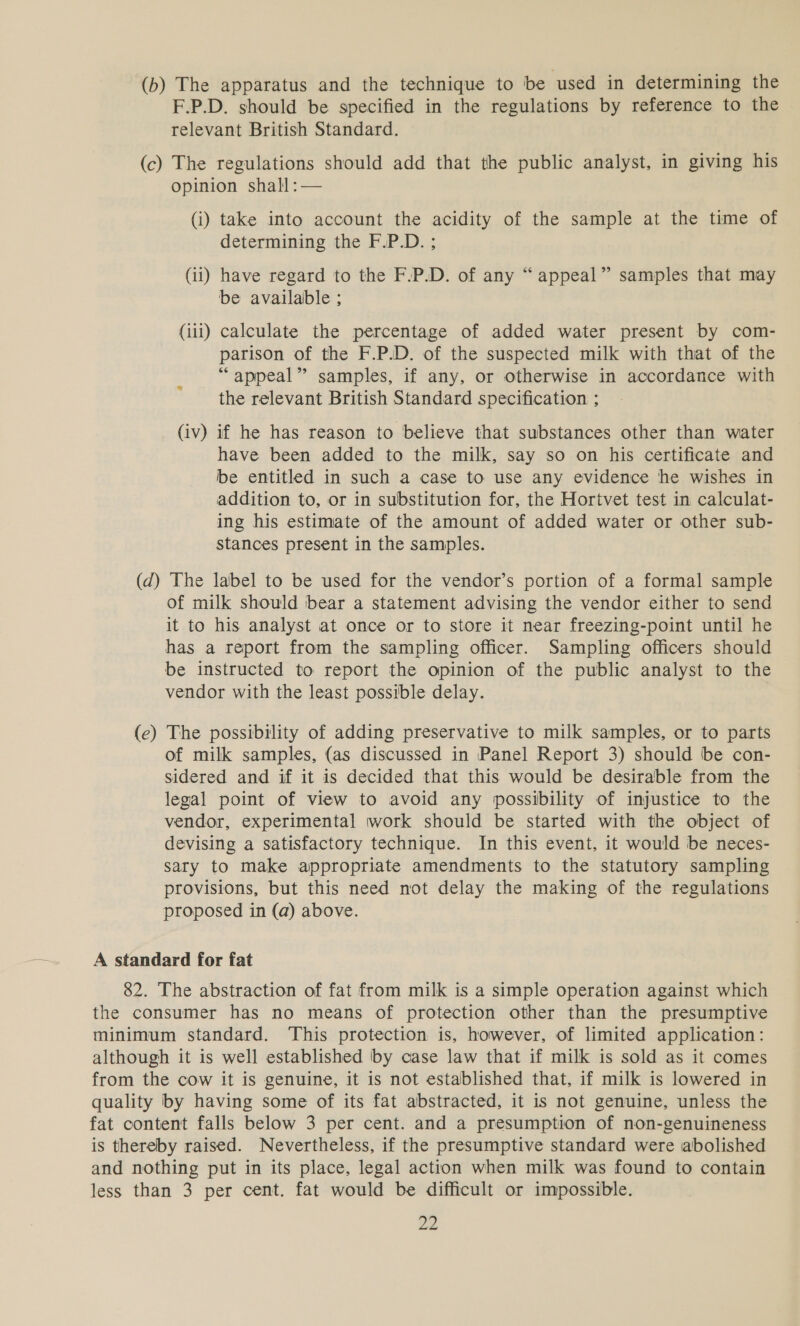 (b) The apparatus and the technique to be cused in determining the F.P.D. should be specified in the regulations by reference to the relevant British Standard. (c) The regulations should add that the public analyst, in giving his opinion shall:— (i) take into account the acidity of the sample at the time of determining the F.P.D. ; (ii) have regard to the F.P.D. of any “appeal” samples that may be available ; (iii) calculate the percentage of added water present by com- parison of the F.P.D. of the suspected milk with that of the “appeal” samples, if any, or otherwise in accordance with the relevant British Standard specification ; (iv) if he has reason to believe that substances other than water have been added to the milk, say so on his certificate and be entitled in such a case to use any evidence he wishes in addition to, or in substitution for, the Hortvet test in calculat- ing his estimate of the amount of added water or other sub- stances present in the samples. (d) The label to be used for the vendor’s portion of a formal sample of milk should bear a statement advising the vendor either to send it to his analyst at once or to store it near freezing-point until he has a report from the sampling officer. Sampling officers should be instructed to report the opinion of the public analyst to the vendor with the least possible delay. The possibility of adding preservative to milk samples, or to parts of milk samples, (as discussed in Panel Report 3) should be con- sidered and if it is decided that this would be desirable from the legal point of view to avoid any possibility of injustice to the vendor, experimental work should be started with the object of devising a satisfactory technique. In this event, it would be neces- sary to make appropriate amendments to the statutory sampling provisions, but this need not delay the making of the regulations proposed in (a) above. (e — 82. The abstraction of fat from milk is a simple operation against which