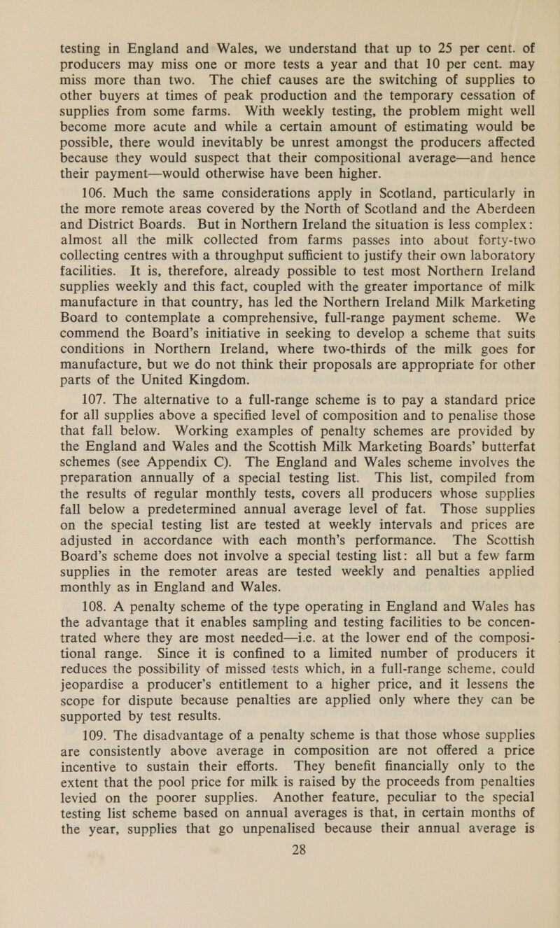 testing in England and Wales, we understand that up to 25 per cent. of producers may miss one or more tests a year and that 10 per cent. may miss more than two. The chief causes are the switching of supplies to other buyers at times of peak production and the temporary cessation of supplies from some farms. With weekly testing, the problem might well become more acute and while a certain amount of estimating would be possible, there would inevitably be unrest amongst the producers affected because they would suspect that their compositional average—and hence their payment—would otherwise have been higher. 106. Much the same considerations apply in Scotland, particularly in the more remote areas covered by the North of Scotland and the Aberdeen and District Boards. But in Northern Ireland the situation is less complex: almost all the milk collected from farms passes into about forty-two collecting centres with a throughput sufficient to justify their own laboratory facilities. It is, therefore, already possible to test most Northern Ireland supplies weekly and this fact, coupled with the greater importance of milk manufacture in that country, has led the Northern Ireland Milk Marketing Board to contemplate a comprehensive, full-range payment scheme. We commend the Board’s initiative in seeking to develop a scheme that suits conditions in Northern Ireland, where two-thirds of the milk goes for manufacture, but we do not think their proposals are appropriate for other parts of the United Kingdom. 107. The alternative to a full-range scheme is to pay a standard price for all supplies above a specified level of composition and to penalise those that fall below. Working examples of penalty schemes are provided by the England and Wales and the Scottish Milk Marketing Boards’ butterfat schemes (see Appendix C). The England and Wales scheme involves the preparation annually of a special testing list. This list, compiled from the results of regular monthly tests, covers all producers whose supplies fall below a predetermined annual average level of fat. Those supplies on the special testing list are tested at weekly intervals and prices are adjusted in accordance with each month’s performance. The Scottish Board’s scheme does not involve a special testing list: all but a few farm supplies in the remoter areas are tested weekly and penalties applied monthly as in England and Wales. 108. A penalty scheme of the type operating in England and Wales has the advantage that it enables sampling and testing facilities to be concen- trated where they are most needed—i.e. at the lower end of the composi- tional range. Since it is confined to a limited number of producers it reduces the possibility of missed tests which, in a full-range scheme, could jeopardise a producer’s entitlement to a higher price, and it lessens the scope for dispute because penalties are applied only where they can be supported by test results. 109. The disadvantage of a penalty scheme is that those whose supplies are consistently above average in composition are not offered a price incentive to sustain their efforts. They benefit financially only to the extent that the pool price for milk is raised by the proceeds from penalties levied on the poorer supplies. Another feature, peculiar to the special testing list scheme based on annual averages is that, in certain months of the year, supplies that go unpenalised because their annual average is