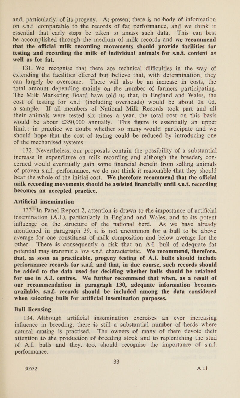 on s.n.f. comparable to the records of fat performance, and we think it essential that early steps be taken to amass such data. This can best be accomplished through the medium of milk records and we recommend that the official milk recording movements should provide facilities for testing and recording the milk of individual animals for s.n.f. content as well as for fat. 131. We recognise that there are technical difficulties in the way of extending the facilities offered but believe that, with determination, they can largely be overcome. There will also be an increase in costs, the total amount depending mainly on the number of farmers participating. The Milk Marketing Board have told us that, in England and Wales, the cost of testing for s.n.f. (including overheads) would be about 2s. Od. a sample. If all members of National Milk Records took part and ali their animals were tested six times a year, the total cost on this basis would be about £350,000 annually. This figure is essentially an upper limit : in practice we doubt whether so many would participate and we should hope that the cost of testing could be reduced by introducing one of the mechanised systems. 132. Nevertheless, our proposals contain the possibility of a substantial increase in expenditure on milk recording and although the breeders con- cerned would eventually gain some financial benefit from selling animals of proven s.n.f. performance, we do not think it reasonable that they should bear the whole of the initial cost. We therefore recommend that the official miik recording movements should be assisted financially until s.n.f. recording becomes an accepted practice. Artificial insemination 133. In Panel Report 2, attention is drawn to the importance of artificial insemination (A.1.), particularly in England and Wales, and to its potent influence on tthe structure of the national herd. As we have already mentioned in paragraph 39, it is not uncommon for a bull to be above average for one constituent of milk composition and below average for the other. ‘There is consequently a risk that an AJ. bull of adequate fat potential may transmit a low s.nf. characteristic. We recommend, therefore, that, as soon as practicable, progeny testing of A.J. bulls should include performance records for s.n.f. and that, in due course, such records should be added to the data used for deciding whether bulls should be retained for use in A.J. centres. We further recommend that when, as a result of our recommendation in paragraph 130, adequate information becomes available, s.n.f. records should be included among the data considered when selecting bulls for artificial insemination purposes. Bull licensing 134. Although artificial insemination exercises an ever imcreasing influence in breeding, ithere is still a substantial number of herds where natural mating is practised. The owners of many of them devote their attention ito the production of breeding stock and to replenishing the stud of A.J. bulls and they, too, should recognise the importance of s.nf. performance. 8)