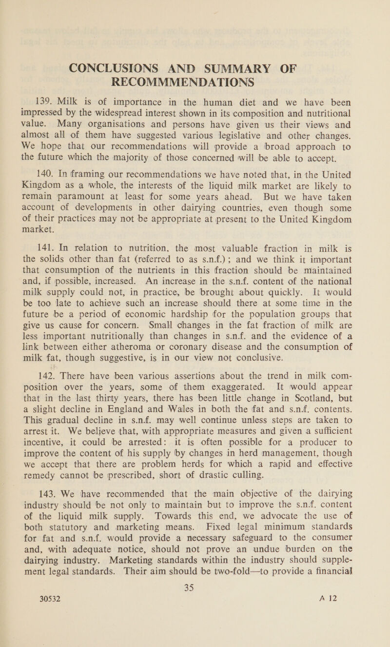 CONCLUSIONS AND SUMMARY OF RECOMMMENDATIONS 139. Milk is of importance in the human diet and we have been impressed by the widespread interest shown in its composition and nutritional value. Many organisations and persons have given us their views and almost all of them have suggested various legislative and other changes. We hope that our recommendations will provide a broad approach to the future which the majority of those concerned will be able to accept. 140. In framing our recommendations we have noted that, in the United Kingdom as a whole, the interests of the liquid milk market are likely to remain paramount at least for some years ahead. But we have taken account of developments in other dairying countries, even though some of their practices may not be appropriate at present to the United Kingdom market. 141. In relation to nutrition, the most valuable fraction in milk is the solids other than fat (referred to as s.n.f.); and we think it important that consumption of the nutrients in this fraction should be maintained and, if possible, increased. An increase in the s.n.f. content of the national milk supply could not, in practice, be brought about quickly. It would be too late to achieve such an increase should there at some time in the future be a period of economic hardship for the population groups that give us cause for concern. Small changes in the fat fraction of milk are less important nutritionally than changes in s.n.f. and the evidence of a link between either atheroma or coronary disease and the consumption of milk fat, though suggestive, is in Our view not conclusive. 142. There have been various assertions about the trend in milk com- position over the years, some of them exaggerated. It would appear that in the last thirty years, there has been little change in Scotland, but a slight decline in England and Wales in both the fat and s.n.f. contents. This gradual decline in s.n.f. may well continue unless steps are taken to arrest it. We believe that, with appropriate measures and given a sufficient incentive, it could be arrested: it is often possible for a producer to improve the content of his supply by changes in herd management, though we accept that there are problem herds for which a rapid and effective remedy cannot be prescribed, short of drastic culling. 143. We thave recommended that the main objective of the dairying industry should be not only to maintain but to improve the s.n.f. content of the liquid milk supply. Towards this end, we advocate the use of both statutory and marketing means. Fixed legal minimum standards for fat and s.nf. would provide a necessary safeguard to the consumer and, with adequate notice, should not prove an undue burden on the dairying industry. Marketing standards within the industry should supple- ment legal standards. Their aim should be two-fold—to provide a financial 85