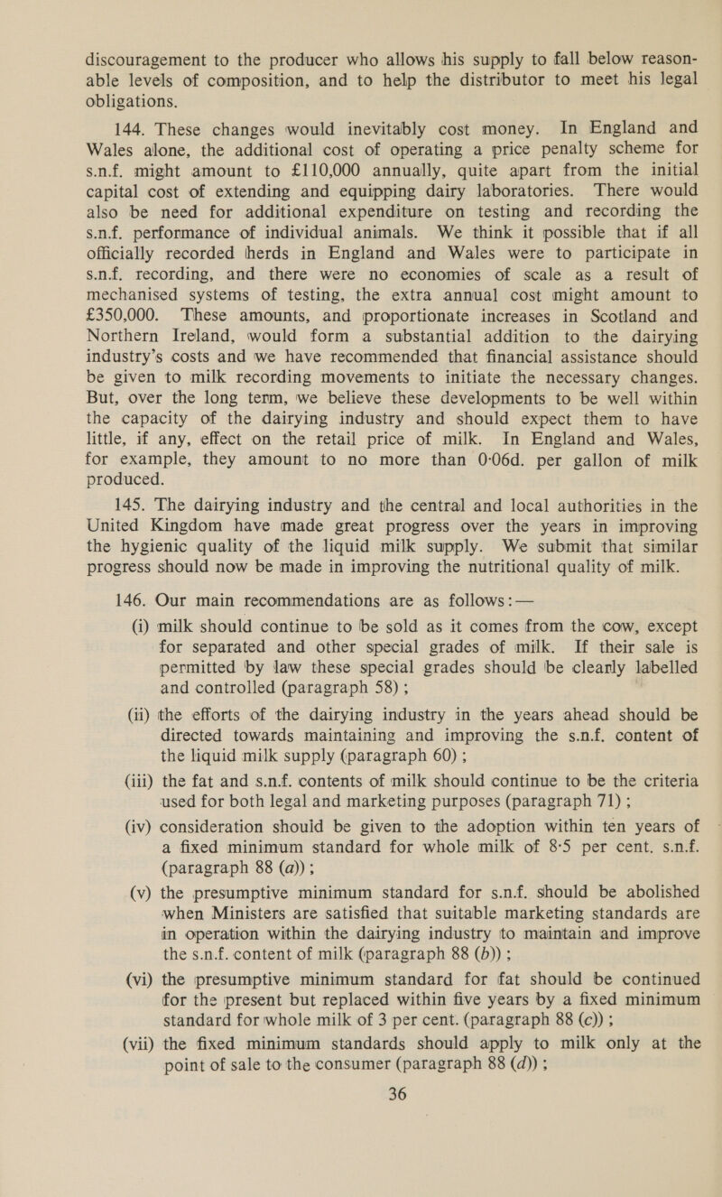 discouragement to the producer who allows his supply to fall below reason- able levels of composition, and to help the distributor to meet his legal obligations. 144. These changes would inevitably cost money. In England and Wales alone, the additional cost of operating a price penalty scheme for s.n.f. might amount to £110,000 annually, quite apart from the initial capital cost of extending and equipping dairy laboratories. There would also be need for additional expenditure on testing and recording the s.n.f. performance of individual animals. We think it possible that if all Officially recorded herds in England and Wales were to participate in s.n.f. recording, and there were no economies of scale as a result of mechanised systems of testing, the extra annual cost might amount to £350,000. These amounts, and proportionate increases in Scotland and Northern Ireland, would form a substantial addition to the dairying industry’s costs and we have recommended that financial assistance should be given to milk recording movements to initiate the necessary changes. But, over the long term, we believe these developments to be well within the capacity of the dairying industry and should expect them to have little, if any, effect on the retail price of milk. In England and Wales, for example, they amount to no more than 0-06d. per gallon of milk produced. 145. The dairying industry and the central and local authorities in the United Kingdom have made great progress over the years in improving the hygienic quality of the liquid milk supply. We submit that similar progress should now be made in improving the nutritional quality of milk. 146. Our main recommendations are as follows:— (i) milk should continue to be sold as it comes from the cow, except for separated and other special grades of milk. If their sale is permitted by law these special grades should be clearly labelled and controlled (paragraph 58) ; (ii) the efforts of the dairying industry in the years ahead should be directed towards maintaining and improving the s.n.f. content of the liquid milk supply (paragraph 60) ; (iii) the fat and s.n.f. contents of milk should continue to be the criteria used for both legal and marketing purposes (paragraph 71) ; (iv) consideration shouid be given to the adoption within ten years of a fixed minimum standard for whole milk of 8°5 per cent. s.n.f. (paragraph 88 (a)); (v) the presumptive minimum standard for s.nf. should be abolished when Ministers are satisfied that suitable marketing standards are in operation within the dairying industry to maintain and improve the s.n.f. content of milk (paragraph 88 (b)) ; (vi) the presumptive minimum standard for fat should be continued for the present but replaced within five years by a fixed minimum © standard for whole milk of 3 per cent. (paragraph 88 (c)) ; (vii) the fixed minimum standards should apply to milk only at the point of sale to the consumer (paragraph 88 (d)) ;