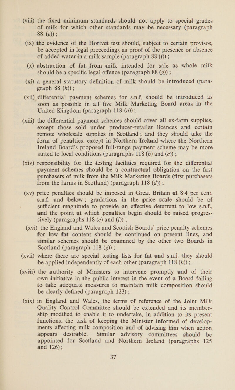 (viii) the fixed minimum standards should not apply to special grades of milk for which other standards may be necessary (paragraph 88 (e)); (ix) the evidence of the Hortvet test should, subject to certain provisos, be accepted in legal proceedings as proof of the presence or absence of added water in a milk sample (paragraph 88 (f)) ; (x) abstraction of fat from milk intended for sale as whole milk should be a specific legal offence (paragraph 88 (g)) ; (xi) a general statutory definition of milk should be introduced (para- graph 88 (h)); (xii) differential payment schemes for s.n.f. should be introduced as soon as possible in all five Milk Marketing Board areas in the United Kingdom (paragraph 118 (@)); (xiii) the differential payment schemes should cover all ex-farm supplies, except those sold under iproducer-retailer licences and certain remote wholesale supplies in Scotland ; and they should take the form of penalties, except in Northern Ireland where ithe Northern Ireland Board’s proposed full-range payment scheme may be more suited to local conditions (paragraphs 118 (b) and (c)) ; (xiv) responsibility for the testing facilities required for the differential payment schemes should be a contractual obligation on the first purchasers of milk from the Milk Marketing Boards (first purchasers from the farms in Scotland) (paragraph 118 (d)) ; (xv) price penalties should be imposed in Great Britain at 8-4 per cent. sn. and below; gradations in the price scale should be of sufficient magnitude to provide an effective deterrent ito low s.n.f., and the point at which penalties begin should be raised progres- sively (paragraphs 118 (e) and (f)) ; (xvi) the England and Wales and Scottish Boards’ price penalty schemes for low fat content should be continued on present lines, and similar schemes should be examined by the other two Boards in Scotland (paragraph 118 (g)); (xvii) where there are special testing lists for fat and s.nf. they should be applied independently of each other (paragraph 118 (A)) ; (xviii) the authority of Ministers to mtervene promptly and of their Own initiative in the public interest in the event of a Board failing ito take adequate measures to maintain milk composition should be clearly defined (paragraph 123) ; (xix) in England and Wales, the tterms of reference of the Joint Milk Quality Control Committee should be extended and its member- ship modified to enable it to undertake, in addition to its present functions, the task of keeping the Minister informed of develop- ments affecting milk composition and of advising him when action appears desirable. Similar advisory committees should be appointed for Scotland and Northern Ireland (paragraphs 125 and 126);