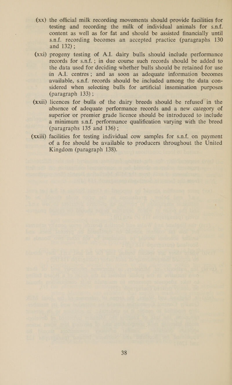 (xx) the official milk recording movements should provide facilities for testing and recording the milk of individual animals for s.n.f. content as well as for fat and should be assisted financially until s.n.f. recording becomes an accepted practice (paragraphs 130 and 132); (xxi) progeny testing of A.J. dairy bulls shiould include performance records for s.n.f.; in due course such records should be added to the data used for deciding whether bulls should be retained for use in A.I. centres; and as soon as adequate information becomes available, s.n.f. records should be included among the data con- sidered when selecting bulls for artificial insemination purposes (paragraph 133); (xxii) licences for bulls of the dairy breeds should be refused in the absence of adequate performance records and a new category of superior ior premier grade licence should be introduced to include a minimum s.n.f. performance qualification varying with the breed (paragraphs 135 and 136); (xxili) facilities for itesting individual cow samples for s.n.f. on payment of a fee should be available to producers throughout the United Kingdom (paragraph 138).