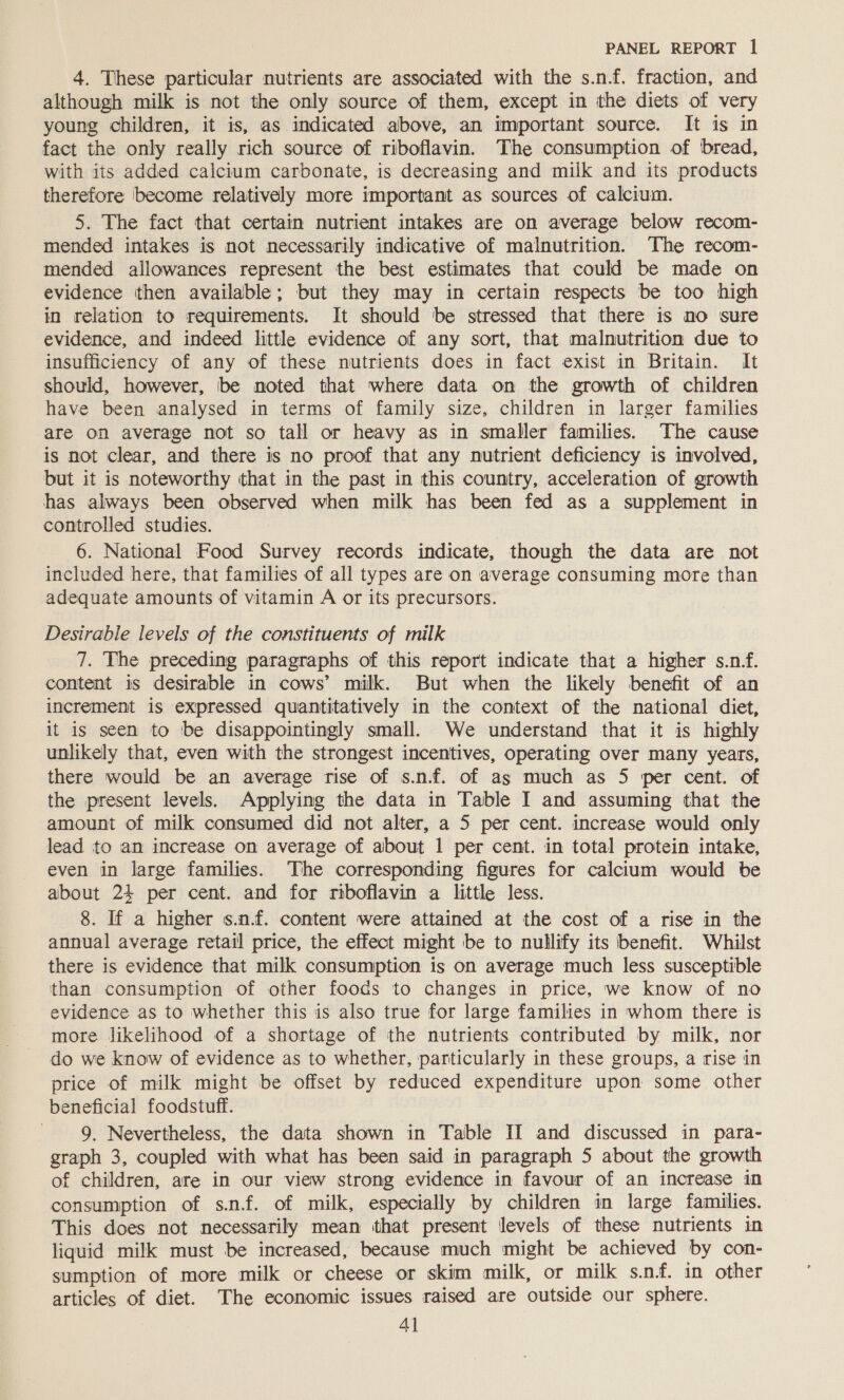4. These particular nutrients are associated with the s.n.f. fraction, and although milk is not the only source of them, except in the diets of very young children, it is, as indicated above, an important source. It is im fact the only really rich source of riboflavin. The consumption of bread, with its added calcium carbonate, is decreasing and milk and its products therefore ‘become relatively more important as sources of calcium. 5. The fact that certain nutrient intakes are on average below recom- mended intakes is not necessarily indicative of malnutrition. The recom- mended allowances represent the best estimates that could be made on evidence then available; but they may in certain respects be too high in relation to requirements. It should be stressed that there is mo sure evidence, and indeed little evidence of any sort, that malnutrition due to insufficiency of any of these nutrients does in fact exist in Britain. It should, however, be noted that where data on the growth of children have been analysed in terms of family size, children in larger families are on average not so tall or heavy as in smaller families. The cause is not clear, and there is no proof that any nutrient deficiency is involved, but it is noteworthy that in the past in this country, acceleration of growth has always been observed when milk has been fed as a supplement in controlled studies. 6. National Food Survey records indicate, though the data are not included here, that families of all types are on average consuming more than adequate amounts of vitamin A or its precursors. Desirable levels of the constituents of milk 7. The preceding paragraphs of this report indicate that a higher s.n-f. content is desirable in cows’ milk. But when the likely benefit of an increment is expressed quantitatively in the context of the national diet, it is seen to ‘be disappointingly small. We understand that it is highly unlikely that, even with the strongest incentives, operating over many years, there would be an average rise of s.n.f. of as much as 5 per cent. of the present levels. Applying the data in Table I and assuming that the amount of milk consumed did not alter, a 5 per cent. increase would only lead to an increase on average of about 1 per cent. in total protein intake, even in large families. The corresponding figures for calcium would be about 24 per cent. and for riboflavin a little less. 8. If a higher s.n.f. content were attained at the cost of a rise in the annual average retail price, the effect might be to nullify its benefit. Whilst there is evidence that milk consumption is on average much less susceptible than consumption of other foods to changes in price, we know of no evidence as to whether this is also true for large families in whom there is more likelihood of a shortage of the nutrients contributed by milk, nor do we know of evidence as to whether, particularly in these groups, a rise in price of milk might be offset by reduced expenditure upon some other beneficial foodstuff. 9, Nevertheless, the data shown in Table II and discussed in para- graph 3, coupled with what has been said in paragraph 5 about the growth of children, are in our view strong evidence in favour of an increase in consumption of s.nf. of milk, especially by children in large families. This does not necessarily mean that present levels of these nutrients in liquid milk must be increased, because much might be achieved by con- sumption of more milk or cheese or skim milk, or milk s.nf. in other articles of diet. The economic issues raised are outside our sphere. 4]