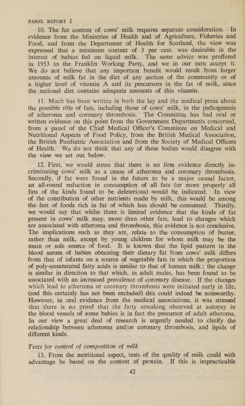 10. The fat content of cows’ milk requires separate consideration. In evidence from the Ministries of Health and of Agriculture, Fisheries and Food, and from the Department of Health for Scotland, the view was expressed that a minimum content of 3 per cent. was desirable in the interest of babies fed on liquid milk. The same advice was proffered in 1953 to the Franklin Working Party, and we in our turn accept it. We do not believe that any important benefit would result from larger amounts of milk fat in the diet of any section of the community or of a higher level of vitamin A and its precursors in the fat of milk, since the national diet contains adequate amounts of this vitamin. 11. Much has been written in both the lay and the medical press about the possible rdle of fats, including those of cows’ milk, in the pathogenesis of atheroma and coronary thrombosis. The Committee has had oral or written evidence on this point from the Government Departments concerned, from a panel of the Chief Medical Officer’s Committee on Medical and Nutritional Aspects of Food Policy, from the British Medical Association, the British Paediatric Association and from the Society of Medical Officers of Health. We do not think that any of these bodies would disagree with the view we set out below. 12. First, we would stress that there is no firm evidence directly in- criminating cows’ milk as a cause of atheroma and coronary thrombosis. Secondly, if fat were found in the future to be a major causal factor, an all-round reduction in consumption of all fats (or more properly all fats of the kinds found to be deleterious) would ‘be indicated. In view of the contribution of other nutrients made by milk, this would be among the last of foods rich in fat of which less should be consumed. Thirdly, we would say that whilst there is limited evidence that the kinds of fat present in cows’ milk may, more than other fats, lead to changes which are associated with atheroma and thrombosis, this evidence is not conclusive. The implications such as they are, relate to the consumption of butter, rather than milk, except by young children for whom milk may be the main or sole source of food. Jt is known that the lipid pattern in the blood serum of babies obtaining their dietary fat from cows’ milk differs from that of infants on a source of vegetable fats in which the proportion of poly-unsaturated fatty acids is similar to that of human milk; the change is similar in direction to that which, in adult males, has been found to be associated with an increased prevalence of coronary disease. If the changes which lead to atheroma or coronary thrombosis were initiated early in life, (and this certainly has not been excluded) this could indeed be noteworthy. However, in oral evidence from the medical associations, it was stressed that there is no proof that the fatty streaking observed at autopsy in the blood vessels of some babies is in fact the precursor of adult atheroma. In our view a great deal of research is urgently needed to clarify the relationship between atheroma and/or coronary thrombosis, and lipids of different kinds. Tests for control of composition of milk 13. From the nutritional aspect, tests of the quality of milk could with advantage be based on the content of protein. If this is impracticable