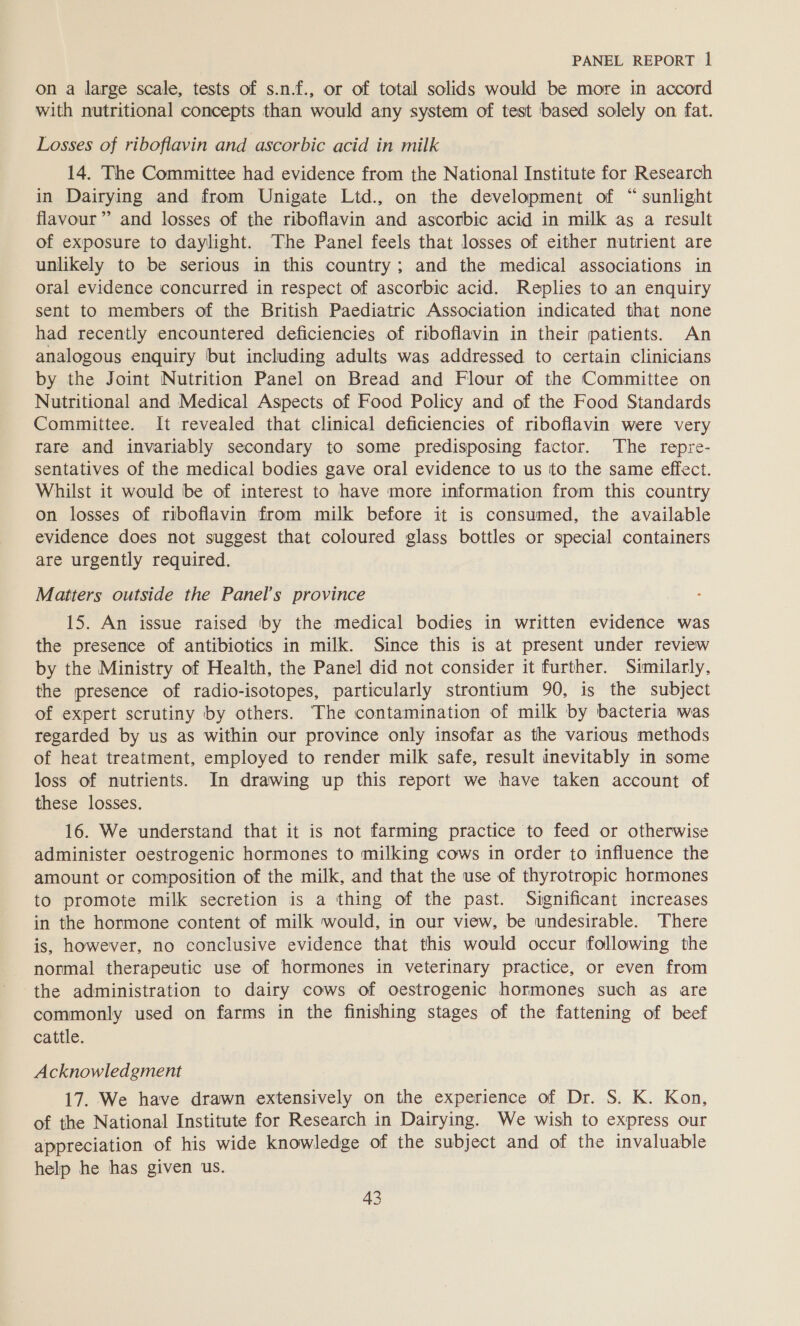 on a large scale, tests of s.n.f., or of total solids would be more in accord with nutritional concepts than would any system of test based solely on fat. Losses of riboflavin and ascorbic acid in milk 14. The Committee had evidence from the National Institute for Research in Dairying and from Unigate Ltd., on the development of “ sunlight flavour ”’ and losses of the riboflavin and ascorbic acid in milk as a result of exposure to daylight. The Panel feels that losses of either nutrient are unlikely to be serious in this country; and the medical associations in oral evidence concurred in respect of ascorbic acid. Replies to an enquiry sent to members of the British Paediatric Association indicated that none had recently encountered deficiencies of riboflavin in their patients. An analogous enquiry but including adults was addressed to certain clinicians by the Joint Nutrition Panel on Bread and Flour of the Committee on Nutritional and Medical Aspects of Food Policy and of the Food Standards Committee. It revealed that clinical deficiencies of riboflavin were very rare and invariably secondary to some predisposing factor. The repre- sentatives of the medical bodies gave oral evidence to us ito the same effect. Whilst it would be of interest to have more information from this country on losses of riboflavin from milk before it is consumed, the available evidence does not suggest that coloured glass bottles or special containers are urgently required. Matters outside the Panel’s province 15. An issue raised by the medical bodies in written evidence was the presence of antibiotics in milk. Since this is at present under review by the Ministry of Health, the Panel did not consider it further. Similarly, the presence of radio-isotopes, particularly strontium 90, is the subject of expert scrutiny by others. The contamination of milk by bacteria was regarded by us as within our province only insofar as the various methods of heat treatment, employed to render milk safe, result inevitably in some loss of nutrients. In drawing up this report we have taken account of these losses. 16. We understand that it is not farming practice to feed or otherwise administer oestrogenic hormones to milking cows in order to influence the amount or composition of the milk, and that the use of thyrotropic hormones to promote milk secretion is a thing of the past. Significant increases in the hormone content of milk would, in our view, be undesirable. There is, however, no conclusive evidence that this would occur following the normal therapeutic use of hormones in veterinary practice, or even from the administration to dairy cows of oestrogenic hormones such as are commonly used on farms in the finishing stages of the fattening of beef cattle. Acknowledgment 17. We have drawn extensively on the experience of Dr. S. K. Kon, of the National Institute for Research in Dairying. We wish to express our appreciation of his wide knowledge of the subject and of the invaluable help he has given us.