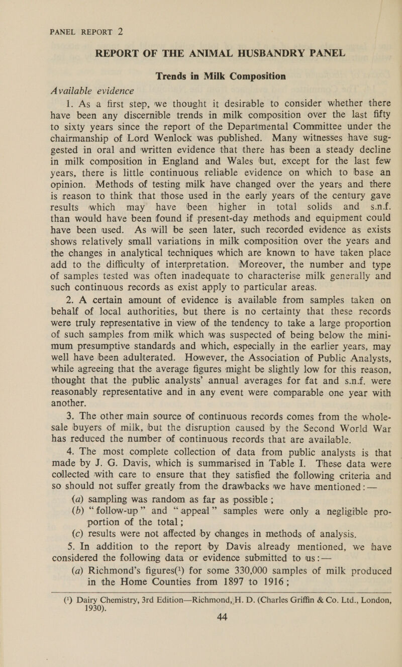REPORT OF THE ANIMAL HUSBANDRY PANEL Trends in Milk Composition Available evidence 1. As a first step, we thought it desirable to consider whether there have been any discernible trends in milk composition over the last fifty to sixty years since the report of the Departmental Committee under the chairmanship of Lord Wenlock was published. Many witnesses have sug- gested in oral and written evidence that there has been a steady decline in milk composition in England and Wales but, except for the last few years, there is litthe continuous reliable evidence on which to base an opinion. Methods of testing milk have changed over the years and there is reason to think that those used in the early years of the century gave results which may have ‘been higher in total solids and s.nf. than would have been found if present-day methods and equipment could have been used. As will be seen later, such recorded evidence as exists shows relatively small variations in milk composition over the years and the changes in analytical techniques which are known to have taken place add to the difficulty of interpretation. Moreover, the number and type of samples tested was often inadequate to characterise milk generally and such continuous records as exist apply to particular areas. 2. A certain amount of evidence is available from samples taken on behalf of local authorities, but there is no certainty that these records were truly representative in view of the tendency to take a large proportion of such samples from milk which was suspected of being below the mini- mum presumptive standards and which, especially in the earlier years, may well have been adulterated. However, the Association of Public Analysts, while agreeing that the average figures might be slightly low for this reason, thought that the public analysts’ annual averages for fat and s.n.f. were reasonably representative and in any event were comparable one year with another. 3. The other main source of continuous records comes from the whole- sale buyers of milk, but the disruption caused by the Second World War has reduced the number of continuous records that are available. 4. The most complete collection of data from public analysts is that made by J. G. Davis, which is summarised in Table I. These data were collected with care to ensure that they satisfied the following criteria and so should not suffer greatly from the drawbacks we have mentioned : — (a) sampling was random as far as possible ; (b) “follow-up” and “appeal” samples were only a negligible pro- portion of the total; (c) results were not affected by changes in methods of analysis. 5. In addition to the report by Davis already mentioned, we have considered the following data or evidence submitted to us :— (a) Richmond’s figures() for some 330,000 samples of milk produced in the Home Counties from 1897 to 1916; (‘) Dairy Chemistry, 3rd Edition—Richmond,:H. D. (Charles Griffin &amp; Co. Ltd., London, 1930).