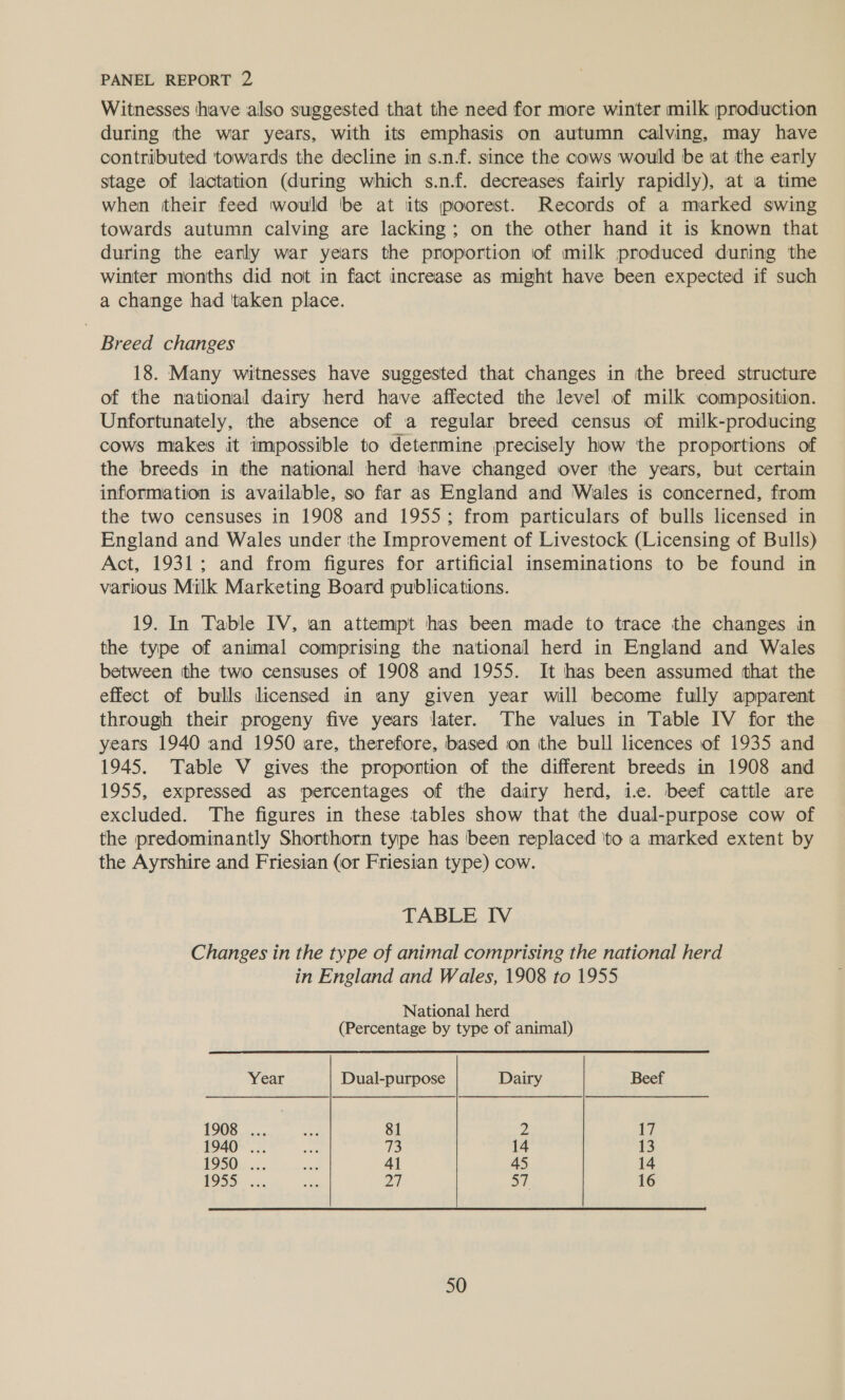 Witnesses have also suggested that the need for more winter milk production during the war years, with its emphasis on autumn calving, may have contributed towards the decline in s.n.f. since the cows would be at the early stage of lactation (during which s.n.f. decreases fairly rapidly), at a time when their feed would be at iits poorest. Records of a marked swing towards autumn calving are lacking; on the other hand it is known that during the early war years the proportion of milk produced during the winter months did not in fact increase as might have been expected if such a change had ‘taken place. Breed changes 18. Many witnesses have suggested that changes in tthe breed structure of the national dairy herd have affected the level of milk composition. Unfortunately, the absence of a regular breed census of milk-producing cows makes it impossible to determine precisely how ‘the proportions of the breeds in the national herd have changed over the years, but certain information is available, so far as England and Wales is concerned, from the two censuses in 1908 and 1955; from particulars of bulls licensed in England and Wales under the Improvement of Livestock (Licensing of Bulls) Act, 1931; and from figures for artificial inseminations to be found in various Milk Marketing Board publications. 19. In Table IV, an attempt has been made to trace the changes in the type of animal comprising the national herd in England and Wales between the two censuses of 1908 and 1955. It has been assumed that the effect of bulls licensed in any given year will become fully apparent through their progeny five years later. The values in Table IV for the years 1940 and 1950 are, therefore, based on the bull licences of 1935 and 1945. Table V gives the proportion of the different breeds in 1908 and 1955, expressed as percentages of the dairy herd, ie. beef cattle are excluded. The figures in these tables show that the dual-purpose cow of the predominantly Shorthorn type has been replaced ‘to a marked extent by the Ayrshire and Friesian (or Friesian type) cow. TABLE IV Changes in the type of animal comprising the national herd in England and Wales, 1908 to 1955 National herd (Percentage by type of animal) Year Dual-purpose Dairy Beef 1908 ... oe 81 2 7 1940 ... ae Us: 14 13 1950... ee 41 45 14 1955... ie 27 a1. 16