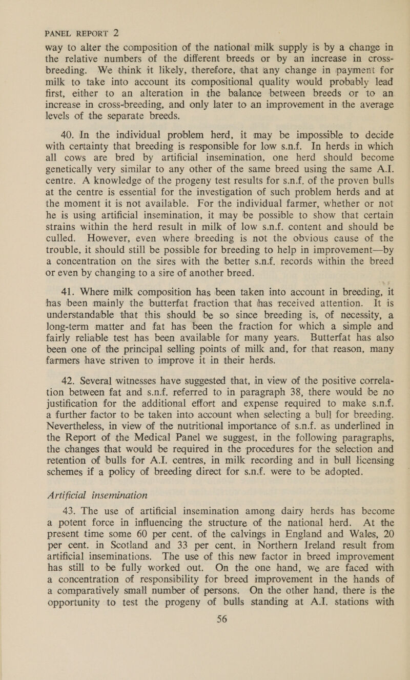 way to alter the composition of the national’ milk supply is by a change in the relative numbers of the different breeds or by an increase in cross- breeding. We think it likely, therefore, that any change in payment for milk to take into account its compositional quality would probably lead first, either to an alteration in the balance between breeds or to an increase in cross-breeding, and only later to an improvement in the average levels of the separate breeds. 40. In the individual problem herd, it may be impossible to decide with certainty that breeding is responsible for low s.nf. In herds in which all cows are bred by artificial insemination, one herd should become genetically very similar to any other of the same breed using the same A.I. centre. A knowledge of the progeny test results for s.n.f. of the proven bulls at the centre is essential for the investigation of such problem herds and at the moment it is not available. For the individual farmer, whether or not he is using artificial insemination; it may be possible to show that certain strains within the herd result in milk of low s.n.f. content and should be culled. However, even where breeding is not the obvious cause of the trouble, it should still be possible for breeding to help in improvement—by a concentration on the sires with the better s.n.f. records within the breed or even by changing to a sire of another breed. 41. Where milk composition has been taken into account in breeding, it has ‘been mainly the butterfat fraction that has received attention. It is understandable that this should be so since breeding is, of necessity, a long-term matter and fat has been the fraction for which a simple and fairly reliable test has been available for many years. Butterfat has also been one of the principal selling points of milk and, for that reason, many farmers have striven to improve it in their herds. 42. Several witnesses have suggested that, in view of the positive correla- tion between fat and s.n.f. referred to in paragraph 38, there would be no justification for the additional effort and expense required to make s.n.f. a further factor to be taken into account when selecting a bull for breeding. Nevertheless, in view of the nutritional importance of s.n.f. as underlined in the Report of the Medical Panel we suggest, in the following paragraphs, the changes that would be required in the procedures for the selection and retention of bulls for A.I. centres, in milk recording and in bull licensing schemes if a policy of breeding direct for s.n.f. were to be adopted. Artificial insemination 43. The use of artificial insemination among dairy herds has become a potent force in influencing the structure of the national herd. At the present time some 60 per cent. of the calvings in England and Wales, 20 per cent. in Scotland and 33 per cent. in Northern Ireland result from artificial inseminations. The use of this new factor in breed improvement has still to be fully worked out. On the one hand, we are faced with a concentration of responsibility for breed improvement in the hands of a comparatively small number of persons. On the other hand, there is the opportunity to test the progeny of bulls standing at A.I. stations with