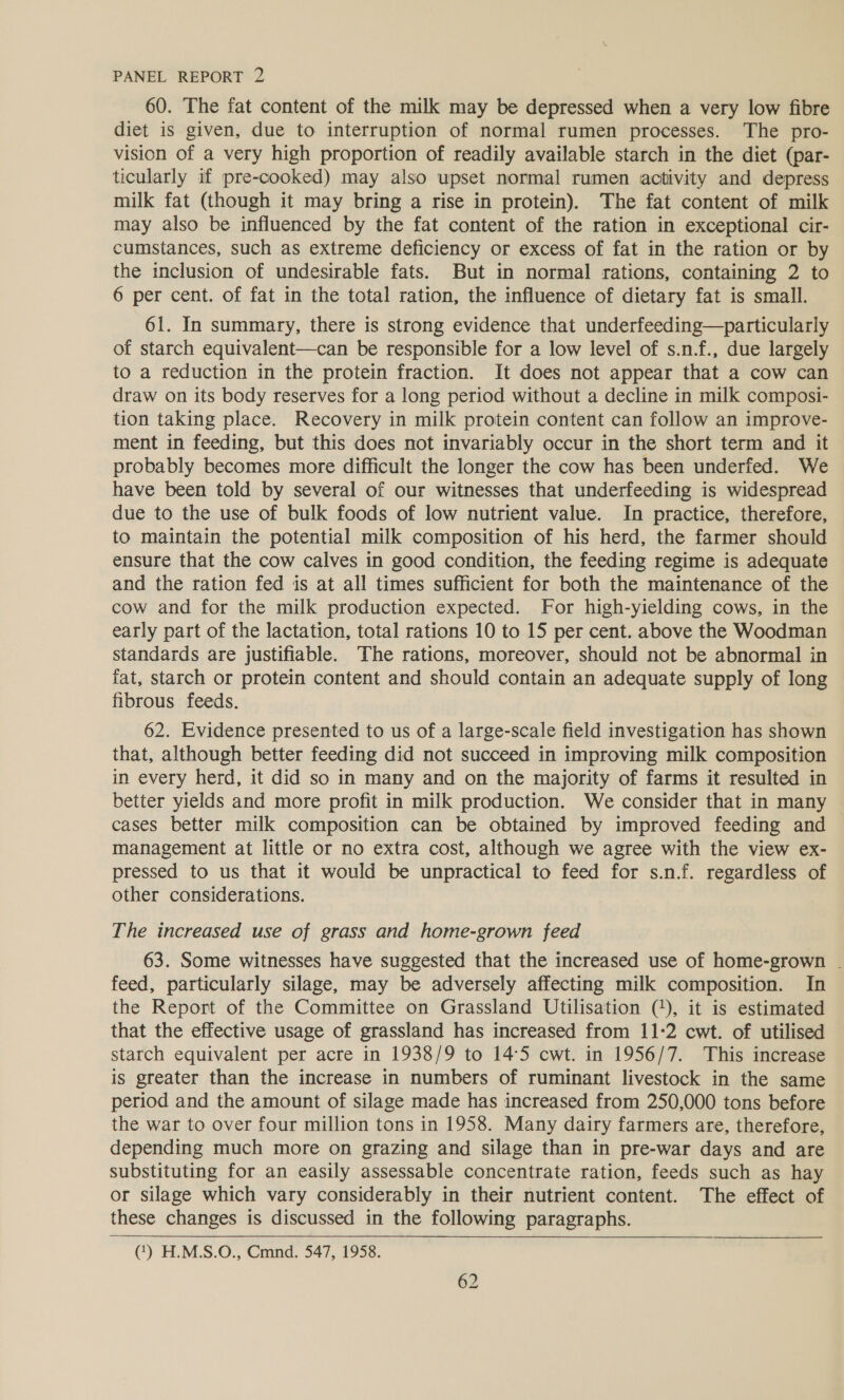 60. The fat content of the milk may be depressed when a very low fibre diet is given, due to interruption of normal rumen processes. The pro- vision of a very high proportion of readily available starch in the diet (par- ticularly if pre-cooked) may also upset normal rumen activity and depress milk fat (though it may bring a rise in protein). The fat content of milk may also be influenced by the fat content of the ration in exceptional cir- cumstances, such as extreme deficiency or excess of fat in the ration or by the inclusion of undesirable fats. But in normal rations, containing 2 to 6 per cent. of fat in the total ration, the influence of dietary fat is small. 61. In summary, there is strong evidence that underfeeding—particularly of starch equivalent—can be responsible for a low level of s.n.f., due largely to a reduction in the protein fraction. It does not appear that a cow can draw on its body reserves for a long period without a decline in milk composi- tion taking place. Recovery in milk protein content can follow an improve- ment in feeding, but this does not invariably occur in the short term and it — probably becomes more difficult the longer the cow has been underfed. We have been told by several of our witnesses that underfeeding is widespread due to the use of bulk foods of low nutrient value. In practice, therefore, to maintain the potential milk composition of his herd, the farmer should ensure that the cow calves in good condition, the feeding regime is adequate and the ration fed is at all times sufficient for both the maintenance of the cow and for the milk production expected. For high-yielding cows, in the early part of the lactation, total rations 10 to 15 per cent. above the Woodman standards are justifiable. The rations, moreover, should not be abnormal in fat, starch or protein content and should contain an adequate supply of long fibrous feeds. 62. Evidence presented to us of a large-scale field investigation has shown that, although better feeding did not succeed in improving milk composition in every herd, it did so in many and on the majority of farms it resulted in better yields and more profit in milk production. We consider that in many cases better milk composition can be obtained by improved feeding and management at little or no extra cost, although we agree with the view ex- pressed to us that it would be unpractical to feed for s.n.f. regardless of other considerations. The increased use of grass and home-grown feed 63. Some witnesses have suggested that the increased use of home-grown - feed, particularly silage, may be adversely affecting milk composition. In the Report of the Committee on Grassland Utilisation (*), it is estimated that the effective usage of grassland has increased from 11:2 cwt. of utilised starch equivalent per acre in 1938/9 to 14:5 cwt. in 1956/7. This increase is greater than the increase in numbers of ruminant livestock in the same period and the amount of silage made has increased from 250,000 tons before the war to over four million tons in 1958. Many dairy farmers are, therefore, depending much more on grazing and silage than in pre-war days and are substituting for an easily assessable concentrate ration, feeds such as hay or silage which vary considerably in their nutrient content. The effect of these changes is discussed in the following paragraphs. (*) H.M.S.O., Cmnd. 547, 1958. 