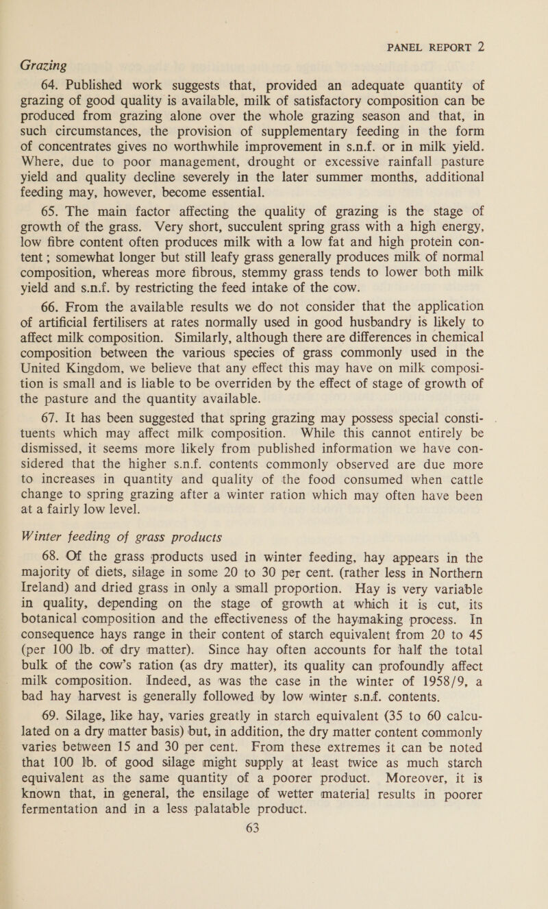 Grazing 64. Published work suggests that, provided an adequate quantity of grazing of good quality is available, milk of satisfactory composition can be produced from grazing alone over the whole grazing season and that, in such circumstances, the provision of supplementary feeding in the form of concentrates gives no worthwhile improvement in s.n.f. or in milk yield. Where, due to poor management, drought or excessive rainfall pasture yield and quality decline severely in the later summer months, additional feeding may, however, become essential. 65. The main factor affecting the quality of grazing is the stage of growth of the grass. Very short, succulent spring grass with a high energy, low fibre content often produces milk with a low fat and high protein con- tent ; somewhat longer but still leafy grass generally produces milk of normal composition, whereas more fibrous, stemmy grass tends to lower both milk yield and s.n.f. by restricting the feed intake of the cow. 66. From the available results we do not consider that the application of artificial fertilisers at rates normally used in good husbandry is likely to affect milk composition. Similarly, although there are differences in chemical composition between the various species of grass commonly used in the United Kingdom, we believe that any effect this may have on milk composi- tion is small and is liable to be overriden by the effect of stage of growth of the pasture and the quantity available. 67. It has been suggested that spring grazing may possess special consti- tuents which may affect milk composition. While this cannot entirely be dismissed, it seems more likely from published information we have con- sidered that the higher s.n.f. contents commonly observed are due more to increases in quantity and quality of the food consumed when cattle change to spring grazing after a winter ration which may often have been at a fairly low level. Winter feeding of grass products 68. Of the grass products used in winter feeding, hay appears in the majority of diets, silage in some 20 to 30 per cent. (rather less in Northern Ireland) and dried grass in only a small proportion. Hay is very variable in quality, depending on the stage of growth at which it is cut, its botanical composition and the effectiveness of the haymaking process. In consequence hays range in their content of starch equivalent from 20 to 45 (per 100 Ib. of dry matter). Since hay often accounts for half the total bulk of the cow’s ration (as dry matter), its quality can profoundly affect milk composition. Indeed, as was the case in the winter of 1958/9, a bad hay harvest is generally followed by low winter s.n.f. contents. 69. Silage, like hay, varies greatly in starch equivalent (35 to 60 calcu- lated on a dry matter basis) but, in addition, the dry matter content commonly varies between 15 and 30 per cent. From these extremes it can be noted that 100 lb. of good silage might supply at least twice as much starch equivalent as the same quantity of a poorer product. Moreover, it is known that, in general, the ensilage of wetter materia] results in poorer fermentation and in a less palatable product.