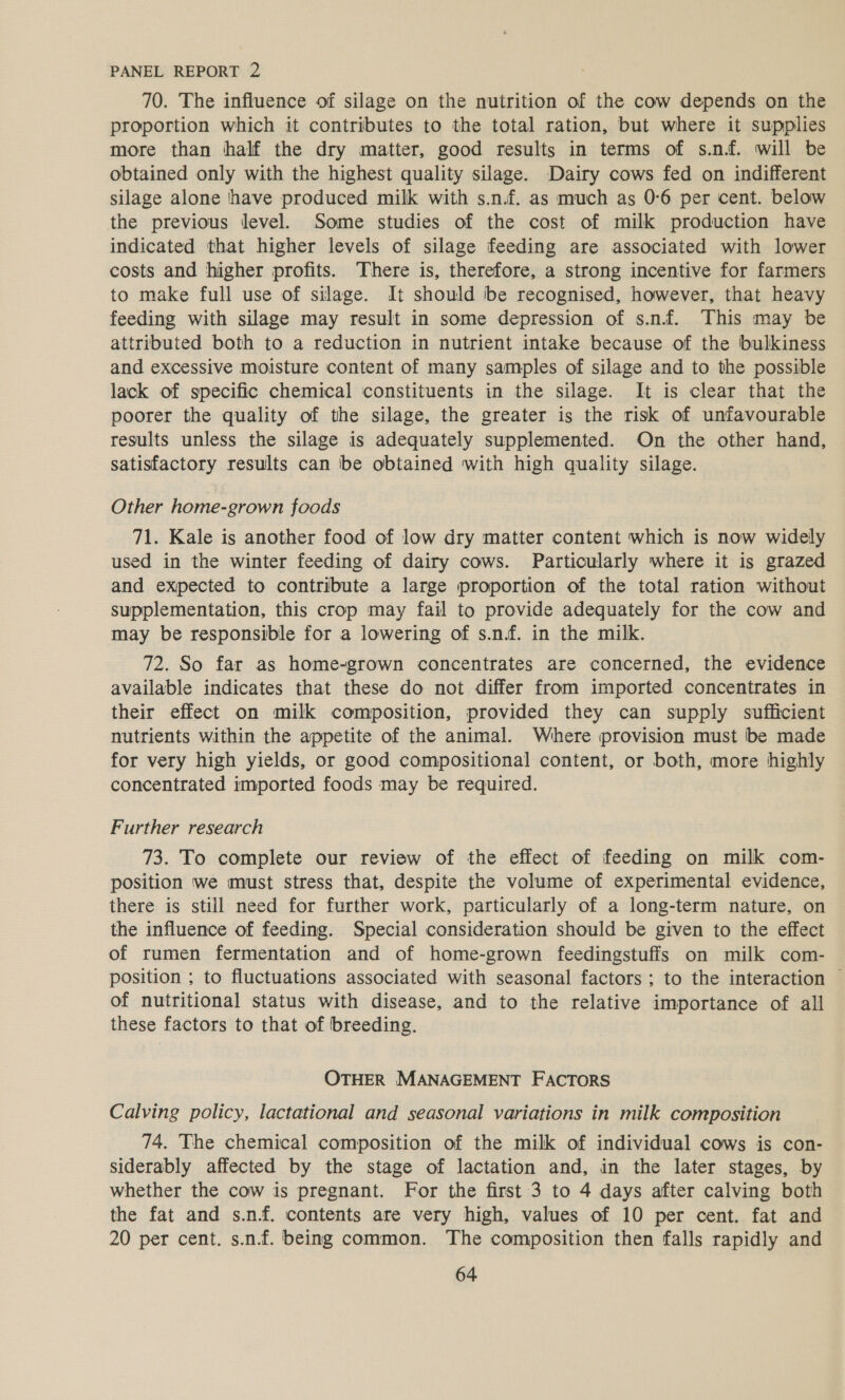 70. The influence of silage on the nutrition of the cow depends on the proportion which it contributes to the total ration, but where it supplies more than half the dry matter, good results in terms of s.n.f. will be obtained only with the highest quality silage. Dairy cows fed on indifferent silage alone have produced milk with s.n.f. as much as 0°6 per cent. below the previous level. Some studies of the cost of milk production have indicated that higher levels of silage feeding are associated with lower costs and higher profits. There is, therefore, a strong incentive for farmers to make full use of silage. It should be recognised, however, that heavy feeding with silage may result in some depression of s.n.fé. This may be attributed both to a reduction in nutrient intake because of the bulkiness and excessive moisture content of many samples of silage and to the possible lack of specific chemical constituents in the silage. It is clear that the poorer the quality of the silage, the greater is the risk of unfavourable results unless the silage is adequately supplemented. On the other hand, satisfactory results can be obtained with high quality silage. Other home-grown foods 71. Kale is another food of low dry matter content which is now widely used in the winter feeding of dairy cows. Particularly where it is grazed and expected to contribute a large proportion of the total ration without supplementation, this crop may fail to provide adequately for the cow and may be responsible for a lowering of s.n.f. in the milk. 72. So far as home-grown concentrates are concerned, the evidence available indicates that these do not differ from imported concentrates in their effect on milk composition, provided they can supply sufficient nutrients within the appetite of the animal. Where provision must be made for very high yields, or good compositional content, or both, more highly concentrated imported foods may be required. Further research 73. To complete our review of the effect of feeding on milk com- position we must stress that, despite the volume of experimental evidence, there is still need for further work, particularly of a long-term nature, on the influence of feeding. Special consideration should be given to the effect of rumen fermentation and of home-grown feedingstuffs on milk com- position ; to fluctuations associated with seasonal factors ; to the interaction ~ of nutritional status with disease, and to the relative importance of all these factors to that of breeding. OTHER MANAGEMENT FACTORS Calving policy, lactational and seasonal variations in milk composition 74. The chemical composition of the milk of individual cows is con- siderably affected by the stage of lactation and, in the later stages, by whether the cow is pregnant. For the first 3 to 4 days after calving both the fat and s.nf. contents are very high, values of 10 per cent. fat and 20 per cent. s.n.f. being common. The composition then falls rapidly and