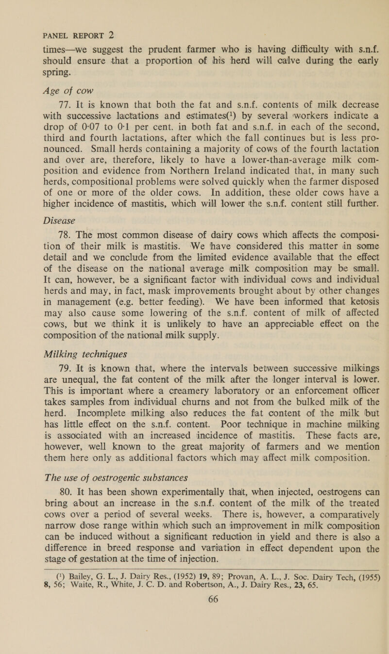 times—we suggest the prudent farmer who is having difficulty with s.n.f. should ensure that a proportion of his herd will calve during the early spring. Age of cow 77. It is known that both the fat and s.n.f. contents of milk decrease with successive lactations and estimates(') by several ‘workers indicate a drop of 0:07 to 0-1 per cent. in both fat and s.n.f. in each of the second, third and fourth lactations, after which the fall continues but is less pro- nounced. Small herds containing a majority of cows of the fourth lactation and over are, therefore, likely to have a lower-than-average milk com- position and evidence from Northern Ireland indicated that, in many such herds, compositional problems were solved quickly when the farmer disposed of one or more of the older cows. In addition, these older cows have a higher incidence of mastitis, which will lower ‘the s.n.f. content still further. Disease 78. The most common disease of dairy cows which affects the composi- tion of their milk is mastitis. We have considered this matter in some detail and we conclude from the limited evidence available that the effect of the disease on the national average milk composition may be small. It can, however, be a significant factor with individual cows and individual herds and may, in fact, mask improvements brought about by other changes in management (e.g. better feeding). We have been informed that ketosis may also cause some lowering of the s.nf. content of milk of affected cows, but we think it is unlikely to have an appreciable effect on the composition of the national milk supply. Milking techniques 79. It is known that, where the intervals between successive milkings are unequal, the fat content of the milk after the longer interval is lower. This is important where a creamery laboratory or an enforcement officer takes samples from individual churns and not from the bulked milk of the herd. Incomplete milking also reduces the fat content of the milk but has little effect on the s.nf. content. Poor technique in machine milking is associated with an increased incidence of mastitis. These facts are, however, well known to the great majority of farmers and we mention them here only as additional factors which may affect milk composition. The use of oestrogenic substances 80. It has been shown experimentally that, when injected, oestrogens can bring about an increase in the snf. content of the milk of the treated cows over a period of several weeks. There is, however, a comparatively narrow dose range within which such an improvement in milk composition can be induced without a significant reduction in yield and there is also a difference in breed response and variation in effect dependent upon the stage of gestation at the time of injection.  (‘) Bailey, G. L., J. Dairy Res., (1952) 19, 89; Provan, A. L., J. Soc. Dairy Tech, (1955) 8, 56; Waite, R., White, J.C. D. and Robertson, A., J. Dairy Res., 23, 65.