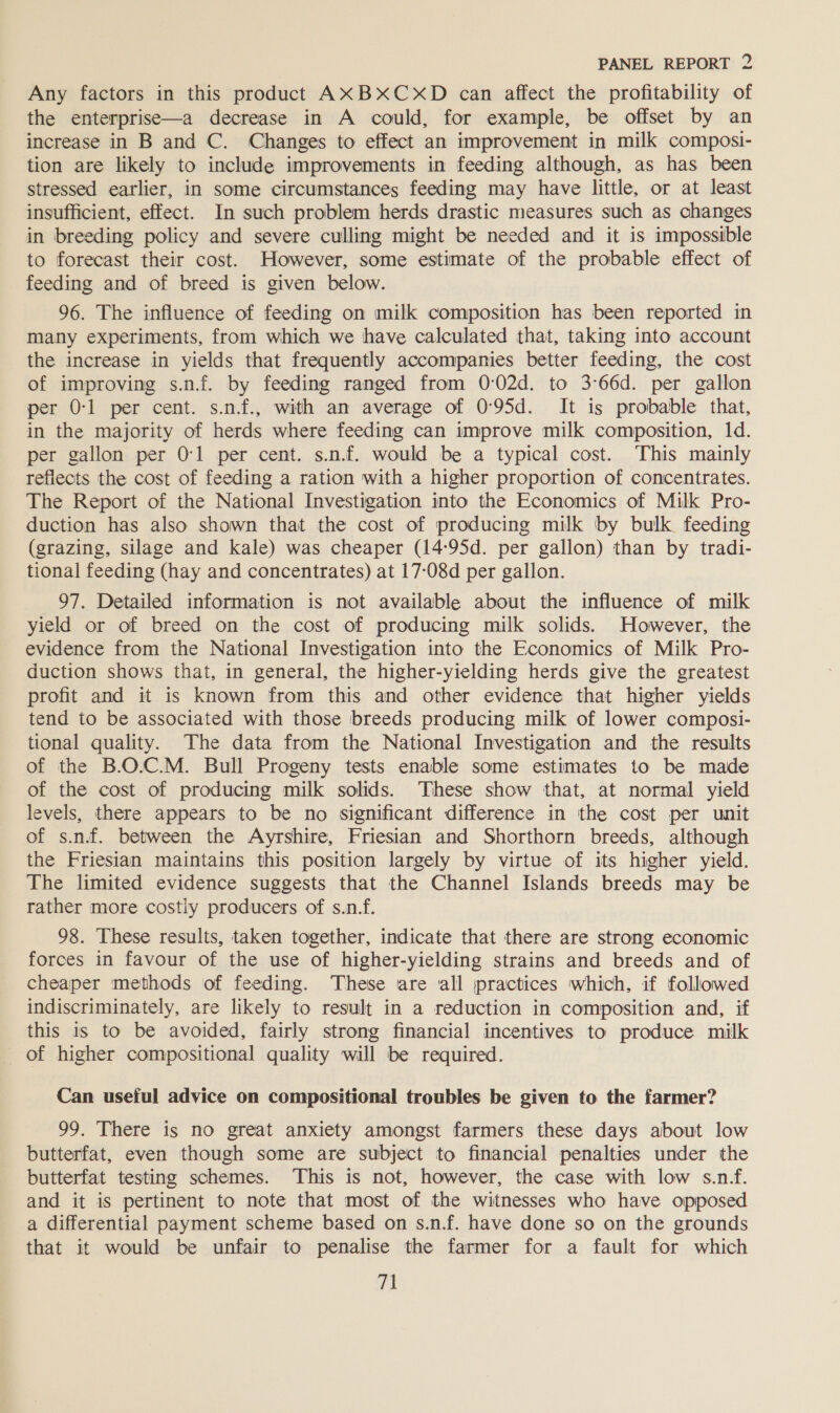 Any factors in this product AXBxXCxXD can affect the profitability of the enterprise—a decrease in A could, for example, be offset by an increase in B and C. Changes to effect an improvement in milk composi- tion are likely to include improvements in feeding although, as has been stressed earlier, in some circumstances feeding may have little, or at least insufficient, effect. In such problem herds drastic measures such as changes in breeding policy and severe culling might be needed and it is impossible to forecast their cost. However, some estimate of the probable effect of feeding and of breed is given below. 96. The influence of feeding on milk composition has been reported in many experiments, from which we have calculated that, taking into account the increase in yields that frequently accompanies better feeding, the cost of improving s.n.f. by feeding ranged from 0:02d. to 3°66d. per gallon per 0-1 per cent. s.nf., with an average of 095d. It is probable that, in the majority of herds where feeding can improve milk composition, 1d. per gallon per 0:1 per cent. s.n.f. would be a typical cost. This mainly reflects the cost of feeding a ration with a higher proportion of concentrates. The Report of the National Investigation into the Economics of Milk Pro- duction has also shown that the cost of producing milk by bulk. feeding (grazing, silage and kale) was cheaper (14-95d. per gallon) than by tradi- tional feeding (hay and concentrates) at 17-08d per gallon. 97. Detailed information is not available about the influence of milk yield or of breed on the cost of producing milk solids. However, the evidence from the National Investigation into the Economics of Milk Pro- duction shows that, in general, the higher-yielding herds give the greatest profit and it is known from this and other evidence that higher yields tend to be associated with those breeds producing milk of lower composi- tional quality. The data from the National Investigation and the results of the B.O.C.M. Bull Progeny tests enable some estimates to be made of the cost of producing milk solids. These show that, at normal yield levels, there appears to be no significant difference in the cost per unit of s.n.f. between the Ayrshire, Friesian and Shorthorn breeds, although the Friesian maintains this position largely by virtue of its higher yield. The limited evidence suggests that the Channel Islands breeds may be rather more costly producers of s.n.f. 98. These results, taken together, indicate that there are strong economic forces in favour of the use of higher-yielding strains and breeds and of cheaper methods of feeding. These are ‘all practices which, if followed indiscriminately, are likely to result in a reduction in composition and, if this is to be avoided, fairly strong financial incentives to produce milk _ of higher compositional quality will be required. Can useful advice on compositional troubles be given to the farmer? 99. There is no great anxiety amongst farmers these days about low butterfat, even though some are subject to financial penalties under the butterfat testing schemes. This is not, however, the case with low s.n-f. and it is pertinent to note that most of the witnesses who have opposed a differential payment scheme based on s.n.f. have done so on the grounds that it would be unfair to penalise the farmer for a fault for which