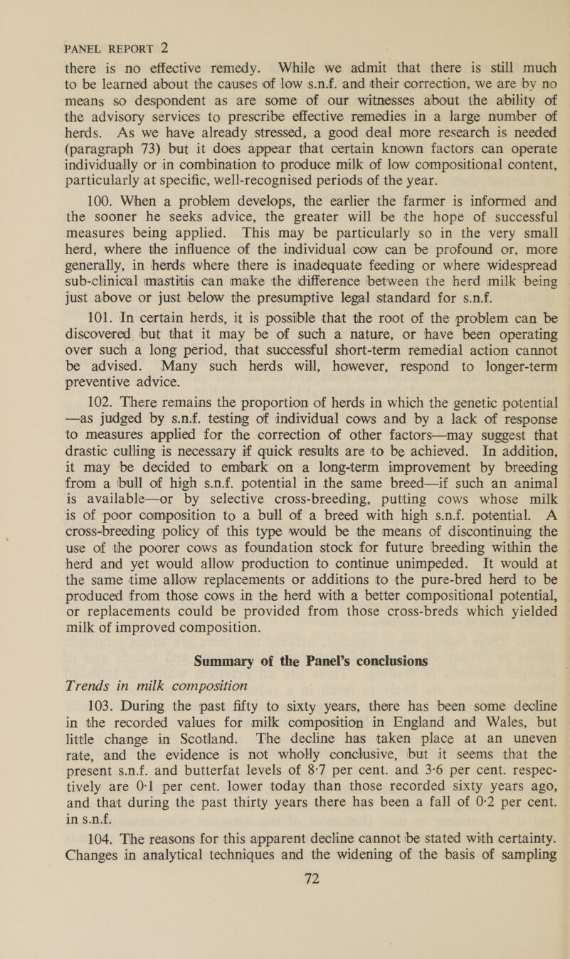 there is no effective remedy. While we admit that there is still much to be learned ‘about the causes of low s.n.f. and their correction, we are by no means so despondent as are some of our witnesses about the ability of the advisory services to prescribe effective remedies in a large number of herds. As we have already stressed, a good deal more research is needed (paragraph 73) but it does appear that certain known factors can operate individually or in combination to produce milk of low compositional content, particularly at specific, well-recognised periods of the year. 100. When a problem develops, the earlier the farmer is informed and the sooner he seeks advice, the greater will be the hope of successful measures being applied. This may be particularly so in the very small herd, where the influence of the individual cow can be profound or, more generally, in herds where there is inadequate feeding or where widespread sub-clinical mastitis can make the difference between the herd milk being just above or just below the presumptive legal standard for s.n-f. 101. In certain herds, it is possible that the root of the problem can be discovered but that it may be of such a nature, or have been operating over such a long period, that successful short-term remedial action cannot be advised. Many such herds will, however, respond to longer-term preventive advice. 102. There remains the proportion of herds in which the genetic potential —as judged by s.nf. testing of individual cows and by a lack of response to measures applied for the correction of other factors—may suggest that drastic culling is necessary if quick results are to be achieved. In addition, it may be decided to embark on a long-term improvement by breeding from a (bull of high s.n.f. potential in the same breed—if such an animal is available—or by selective cross-breeding, putting cows whose milk is of poor composition to a bull of a breed with high s.nf. potential. A cross-breeding policy of this type would be the means of discontinuing the use of the poorer cows as foundation stock for future breeding within the herd and yet would allow production to continue unimpeded. It would at the same time allow replacements or additions to the pure-bred herd to be produced from those cows in the herd with a better compositional potential, or replacements could be provided from those cross-breds which yielded milk of improved composition. Summary of the Panel’s conclusions Trends in milk composition 103. During the past fifty to sixty years, there has been some decline in the recorded values for milk composition in England and Wales, but little change in Scotland. The decline has taken place at an uneven rate, and the evidence is not wholly conclusive, but it seems that the present s.n.f. and butterfat levels of 8-7 per cent. and 3-6 per cent. respec- tively are 0-1 per cent. lower today than those recorded sixty years ago, and that during the past thirty years there has been a fall of 0-2 per cent. in s.n.f. 104. The reasons for this apparent decline cannot be stated with certainty. Changes in analytical techniques and the widening of the basis of sampling