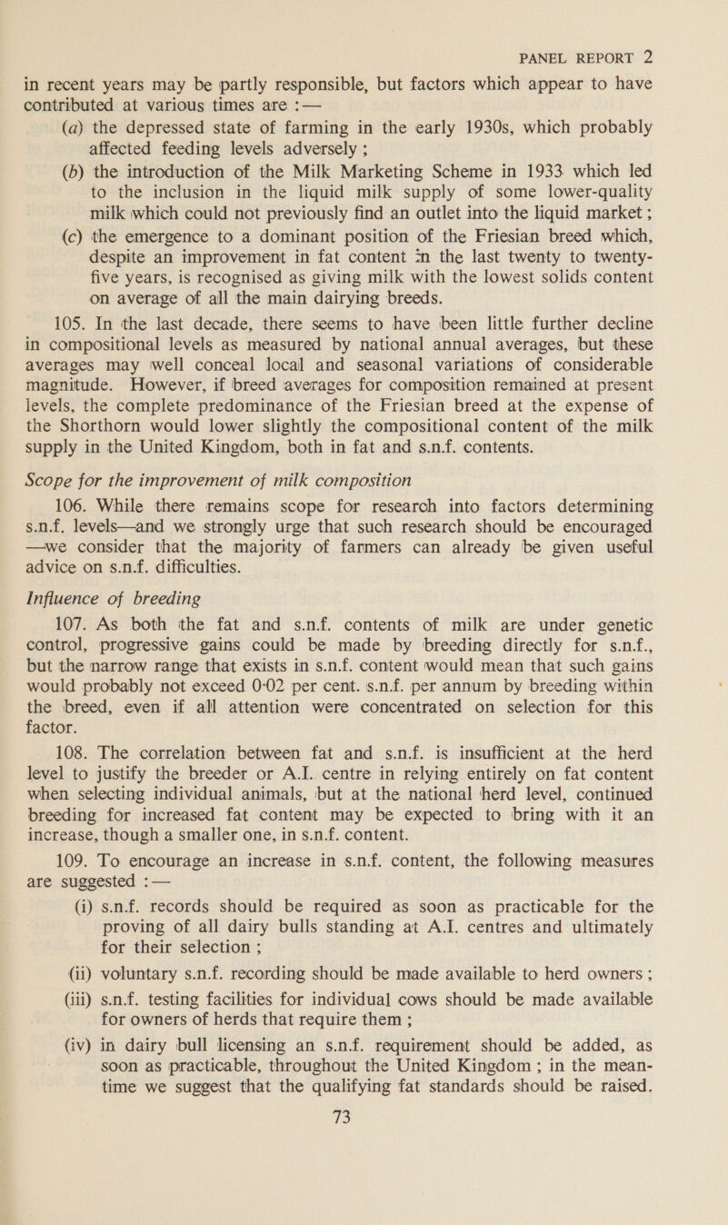 in recent years may be partly responsible, but factors which appear to have contributed at various times are :— (a) the depressed state of farming in the early 1930s, which probably affected feeding levels adversely ; (6) the introduction of the Milk Marketing Scheme in 1933 which led to the inclusion in the liquid milk supply of some lower-quality milk which could not previously find an outlet into the liquid market ; (c) the emergence to a dominant position of the Friesian breed which, despite an improvement in fat content in the last twenty to twenty- five years, is recognised as giving milk with the lowest solids content on average of all the main dairying breeds. 105. In the last decade, there seems to have been little further decline in compositional levels as measured by national annual averages, but these averages may well conceal local and seasonal variations of considerable magnitude. However, if breed averages for composition remained at present levels, the complete predominance of the Friesian breed at the expense of the Shorthorn would lower slightly the compositional content of the milk supply in the United Kingdom, both in fat and s.n-f. contents. Scope for the improvement of milk composition 106. While there remains scope for research into factors determining s.n.f. levels—and we strongly urge that such research should be encouraged —we consider that the majority of farmers can already be given useful advice on s.n.f. difficulties. Influence of breeding 107. As both the fat and s.nf. contents of milk are under genetic control, progressive gains could be made by breeding directly for s.nf., but the narrow range that exists in s.n.f. content would mean that such gains would probably not exceed 0-02 per cent. s.n.f. per annum by breeding within the breed, even if all attention were concentrated on selection for this factor. 108. The correlation between fat and s.n.f. is insufficient at the herd level to justify the breeder or A.I. centre in relying entirely on fat content when selecting individual animals, but at the national herd level, continued breeding for increased fat content may be expected to bring with it an increase, though a smaller one, in s.n.f. content. 109. To encourage an increase in s.nf. content, the following measures are suggested :— (i) s.n.f. records should be required as soon as practicable for the proving of all dairy bulls standing at A.I. centres and ultimately for their selection ; (ii) voluntary s.n.f. recording should be made available to herd owners ; Gii) s.n.f. testing facilities for individual cows should be made available for owners of herds that require them ; (iv) in dairy bull licensing an s.n.f. requirement should be added, as soon as practicable, throughout the United Kingdom ; in the mean- time we suggest that the qualifying fat standards should be raised.