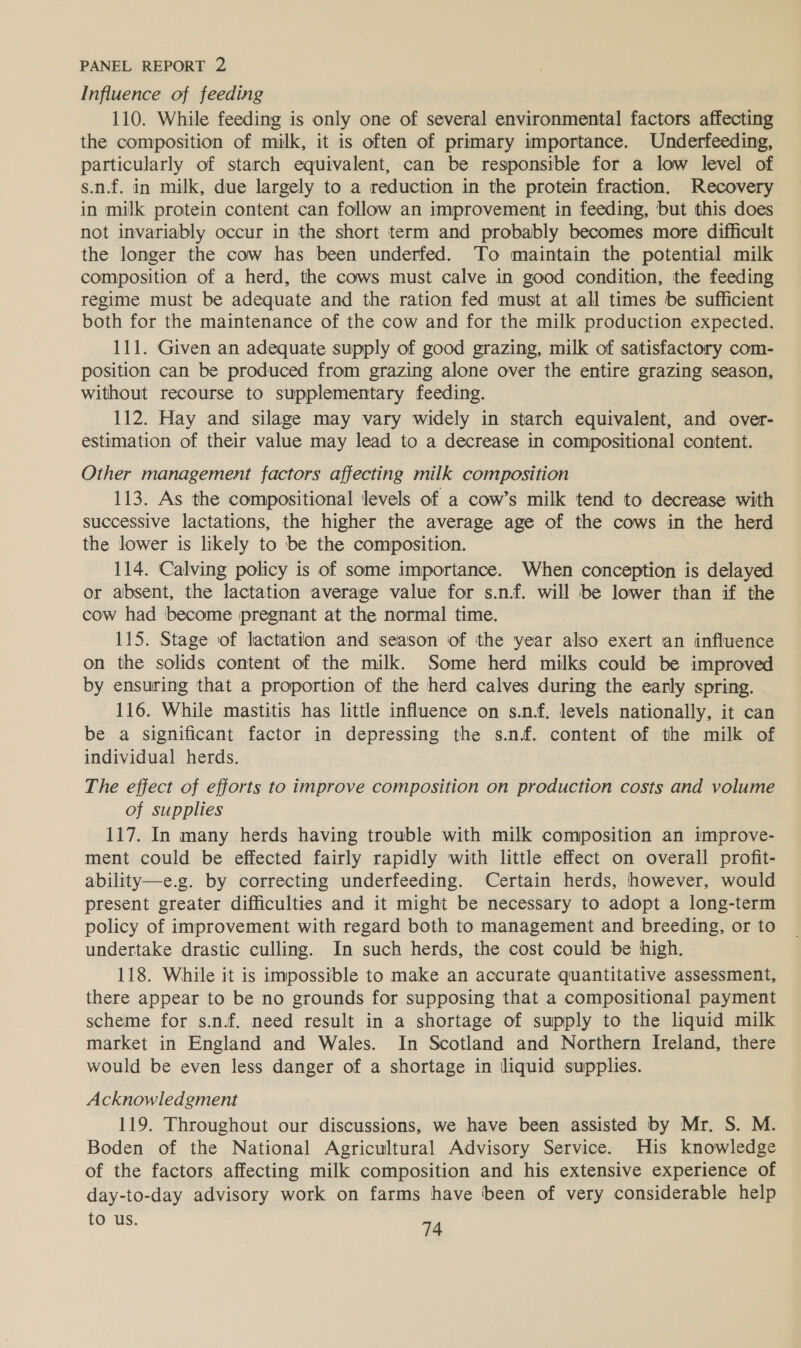 Influence of feeding 110. While feeding is only one of several environmental factors affecting the composition of milk, it is often of primary importance. Underfeeding, particularly of starch equivalent, can be responsible for a low level of s.n.f. in milk, due largely to a reduction in the protein fraction. Recovery in milk protein content can follow an improvement in feeding, but this does not invariably occur in the short term and probably becomes more difficult the longer the cow has been underfed. To maintain the potential milk composition of a herd, the cows must calve in good condition, the feeding regime must be adequate and the ration fed must at all times be sufficient both for the maintenance of the cow and for the milk production expected. 111. Given an adequate supply of good grazing, milk of satisfactory com- position can be produced from grazing alone over the entire grazing season, without recourse to supplementary feeding. : 112. Hay and silage may vary widely in starch equivalent, and over- estimation of their value may lead to a decrease in compositional content. Other management factors affecting milk composition 113. As the compositional Jevels of a cow’s milk tend to decrease with successive lactations, the higher the average age of the cows in the herd the lower is likely to be the composition. 114. Calving policy is of some importance. When conception is delayed or absent, the lactation average value for s.n.f. will be lower than if the cow had become pregnant at the normal time. 115. Stage of lactation and season of the year also exert an influence on the solids content of the milk. Some herd milks could be improved by ensuring that a proportion of the herd calves during the early spring. 116. While mastitis has little influence on s.n.f, levels nationally, it can be a significant factor in depressing the s.n.f. content of the milk of individual herds. The effect of efforts to improve composition on production costs and volume of supplies 117. In many herds having trouble with milk composition an improve- ment could be effected fairly rapidly with little effect on overall profit- ability—e.g. by correcting underfeeding. Certain herds, however, would present greater difficulties and it might be necessary to adopt a long-term policy of improvement with regard both to management and breeding, or to undertake drastic culling. In such herds, the cost could be high. 118. While it is impossible to make an accurate quantitative assessment, there appear to be no grounds for supposing that a compositional payment scheme for s.n.f. need result in a shortage of supply to the liquid milk market in England and Wales. In Scotland and Northern Ireland, there would be even less danger of a shortage in liquid supplies. Acknowledgment 119. Throughout our discussions, we have been assisted by Mr. S. M. Boden of the National Agricultural Advisory Service. His knowledge of the factors affecting milk composition and his extensive experience of day-to-day advisory work on farms have been of very considerable help