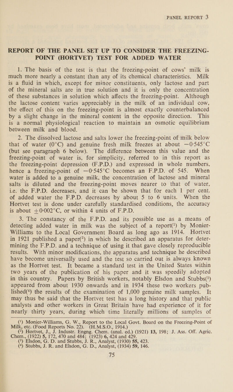 REPORT OF THE PANEL SET UP TO CONSIDER THE FREEZING. POINT (HORTVET) TEST FOR ADDED WATER 1. The basis of the test is that the freezing-point of cows’ milk is much more nearly a constant than any of its chemical characteristics. Milk is a fluid in which, except for minor constituents, only lactose and part of the mineral salts are in true solution and it is only the concentration of these substances in solution which affects the freezing-point. Although the lactose content varies appreciably in the milk of an individual cow, the effect of this on the freezing-point is almost exactly counterbalanced by a slight change in the mineral content in the opposite direction. ‘This is a normal physiological reaction to maintain an osmotic equilibrium between milk and blood. 2. The dissolved lactose and salts lower the freezing-point of milk below that of water (O°C) and genuine fresh milk freezes at about —0-:545°C (but see paragraph 6 below). The difference between this value and the freezing-point of water is, for simplicity, referred to in this report as the freezing-point depression (F.P.D.) and expressed in whole numbers, hence a freezing-point of —0°545°C becomes an F.P.D. of 545. When water is added to a genuine milk, the concentration of lactose and mineral salts is diluted and the freezing-point moves nearer to that of water, i.e. the F.P.D. decreases, and it can be shown that for each 1 per cent. of added water the F.P.D. decreases by about 5 to 6 units. When the Hortvet test is done under carefully standardised conditions, the accuracy is about +0-002°C, or within 4 units of F.P.D. 3. The constancy of the F.P.D. and its possible use as a means of detecting added water in milk was the subject of a report(!) by Monier- Williams to the Local Government Board as long ago as 1914. Hortvet in 1921 published a paper(?) in which he described an apparatus for deter- mining the F.P.D. and a technique of using it that gave closely reproducible results. With minor modifications, the apparatus and technique he described have become universally used and the test so carried out is always known as the Hortvet test. It became a standard test in the United States within two years of the publication of his paper and it was speedily adopted in this country. Papers by British workers, notably Elsdon and Stubbs(*) appeared from about 1930 onwards and in 1934 these two workers pub- lished(*) the results of the examination of 1,000 genuine milk samples. It ‘may thus be said that the Hortvet test has a long history and that public analysts and other workers in Great Britain have had exiperience of it for nearly thirty years, during which time literally millions of samples of () Monier-Williams, G. W., Report to the Local Govt. Board on the Freezing-Point of Milk, etc. (Food Reports No. 22). (H.M.S.O., 1914.) (*) Hortvet, J., J. Industr. Engng. Chem. (anal. ed.) (1921) 13, 198; J. Ass. Off. Agric. Chem., (1922) 5, 172, 470 and 484; (1923) 6, 424 and 429. .@) Elsdon, G. D. and Stubbs, J. R., Analyst, (1930) 55, 423. (*) Stubbs, J. R. and Elsdon, G. D., Analyst, (1934) 59, 146. i)