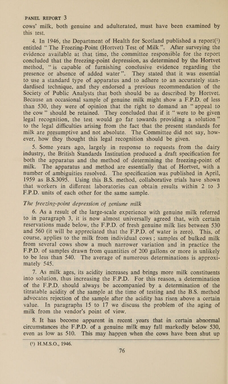 cows’ milk, both genuine and adulterated, must have been examined by this test. 4. In 1946, the Department of Health for Scotland published a report(?) entitled “ The Freezing-Point (Hortvet) Test of Milk”. After surveying the evidence available at that time, the committee responsible for the report concluded that the freezing-point depression, as determined by the Hortvet method, “is capable of furnishing conclusive evidence regarding the presence or absence of added water”. They stated that it was essential to use a standard type of apparatus and to adhere to an accurately stan- dardised technique, and they endorsed a previous recommendation of the Society of Public Analysts that both should be as described by Hortvet. Because an occasional sample of genuine milk might show a F.P.D. of less than 530, they were of opinion that the right to demand an “appeal to the cow” should be retained. They concluded that if it “ were to be given legal recognition, the test would go far towards providing a solution” to the legal difficulties arising from the fact that the present standards for milk are presumptive and not absolute. The Committee did not say, how- ever, how they thought this legal recognition should be given. 5. Some years ago, largely in response to requests from the dairy industry, the British Standards Institution produced a draft specification for both the apparatus and the method of determining the freezing-point of milk. The apparatus and method are essentially that of Hortvet, with a number of ambiguities resolved. The specification was published in April, 1959 as B.S.3095. Using this B.S. method, collaborative trials have shown that workers in different laboratories can obtain results within 2 to 3 F.P.D. units of each other for the same sample. The freezing-point depression of geniune milk 6. As a result of the large-scale experience with genuine milk referred to in paragraph 3, it is now almost universally agreed that, with certain reservations made below, the F.P.D. of fresh genuine milk lies between 530 and 560 (it will be appreciated that the F.P.D. of water is zero). This, of course, applies to the milk from individual cows ; samples of bulked milk from several cows show a much narrower variation and in practice the F.P.D. of samples drawn from quantities of 200 gallons or more is unlikely to be less than 540. The average of numerous determinations is approxi- mately 545. 7. As milk ages, its acidity increases and brings more milk constituents into solution, thus increasing the F.P.D. For this reason, a determination of the F.P.D. should always be accompanied by a determination of the titratable acidity of the sample at the time of testing and the B.S. method advocates rejection of the sample after the acidity has risen above a certain value. In paragraphs 15 to 17 we discuss the problem of the aging of milk from the vendor’s point of view. 8. It has become apparent in recent years that in certain abnormal circumstances the F.P/D. of a genuine milk may fall markedly below 530, even as low as 510. This may happen when the cows have been shut up (1) H.M.S.O., 1946.