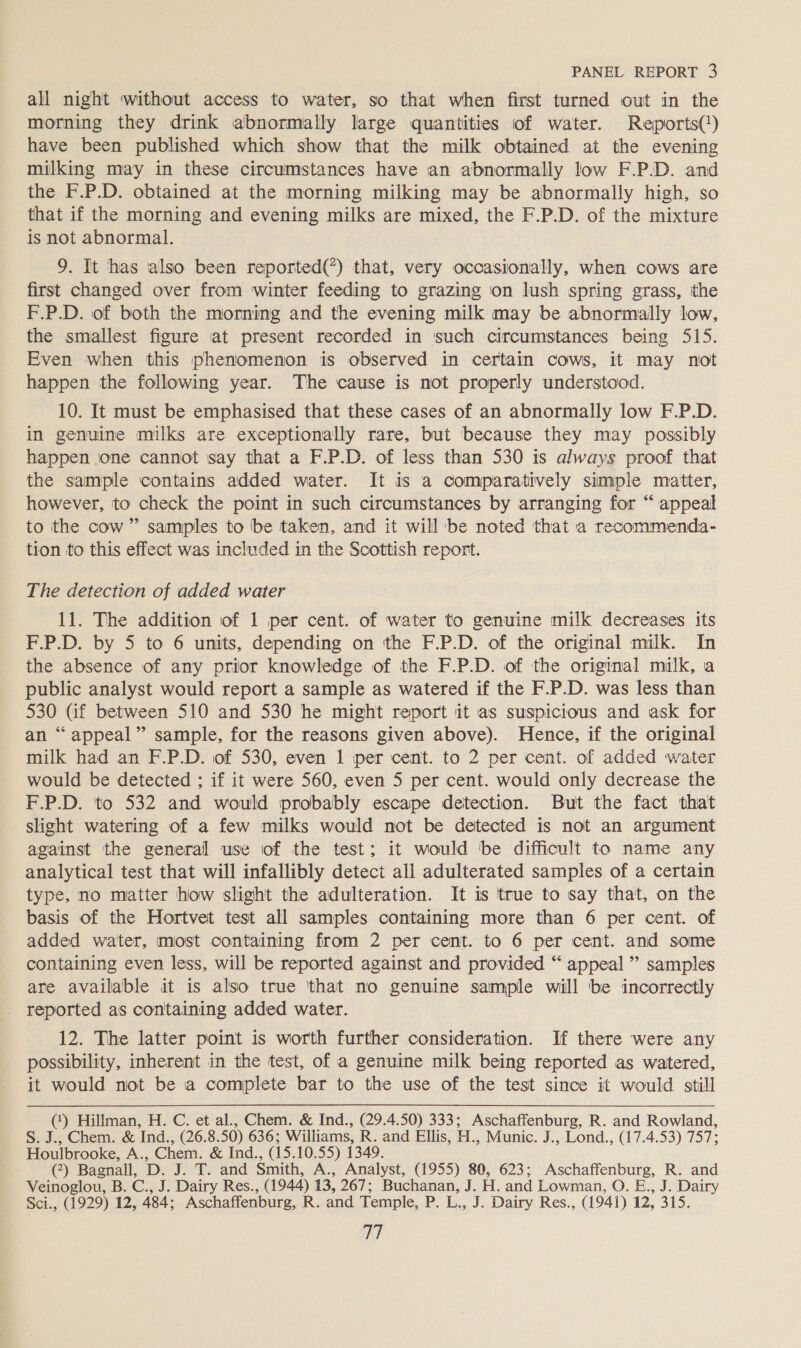 all night without access to water, so that when first turned out in the morning they drink abnormally large quantities of water. Reports() have been published which show that the milk obtained at the evening milking may in these circumstances have an abnormally low F.P.D. and the F.P.D. obtained at the morning milking may be abnormally high, so that if the morning and evening milks are mixed, the F.P.D. of the mixture is not abnormal. 9. It has also been reported(*) that, very occasionally, when cows are first changed over from winter feeding to grazing on lush spring grass, the F.P.D. of both the morning and the evening milk may be abnormally low, the smallest figure at present recorded in such circumstances being 515. Even when this phenomenon is observed in certain cows, it may not happen the following year. The cause is not properly understood. 10. It must be emphasised that these cases of an abnormally low F.P.D. in genuine milks are exceptionally rare, but because they may possibly happen one cannot say that a F.P.D. of less than 530 is always proof that the sample contains added water. It is a comparatively simple matter, however, to check the point in such circumstances by arranging for “ appeal to the cow” samples to be taken, and it will'be noted that a recommenda- tion to this effect was included in the Scottish report. The detection of added water 11. The addition of 1 per cent. of water to genuine milk decreases its F.P.D. by 5 to 6 units, depending on the F.P.D. of the original milk. In the absence of any prior knowledge of the F.P.D. of the original milk, a public analyst would report a sample as watered if the F.P.D. was less than 530 Gf between 510 and 530 he might report it as suspicious and ask for an “appeal” sample, for the reasons given above). Hence, if the original milk had an F.P.D. of 530, even 1 per cent. to 2 per cent. of added water would be detected ; if it were 560, even 5 per cent. would only decrease the F.P.D. to 532 and would probably escape detection. But the fact that slight watering of a few milks would not be detected is not an argument against the general use of the test; it would be difficult to name any analytical test that will infallibly detect all adulterated samples of a certain type, no matter how slight the adulteration. It is true to say that, on the basis of the Hortvet test all samples containing more than 6 per cent. of added water, most containing from 2 per cent. to 6 per cent. and some containing even less, will be reported against and provided “ appeal ” samples are available it is also true ‘that no genuine sample will be incorrectly reported as containing added water. 12. The latter point is worth further consideration. If there were any possibility, inherent in the test, of a genuine milk being reported as watered, it would not be a complete bar to the use of the test since it would still (‘) Hillman, H. C. et al., Chem. &amp; Ind., (29.4.50) 333; Aschaffenburg, R. and Rowland, S. J., Chem. &amp; Ind., (26.8.50) 636; Williams, R. and Ellis, H., Munic. J., Lond., (17.4.53) 757; Houlbrooke, A., Chem. &amp; Ind., (15.10.55) 1349. (?) Bagnall, D. J. T. and Smith, A., Analyst, (1955) 80, 623; Aschaffenburg, R. and Veinoglou, B. C., J. Dairy Res., (1944) 13, 267; Buchanan, J. H. and Lowman, O. E., J. Dairy Sci., (1929) 12, 484; Aschaffenburg, R. and Temple, P. L., J. Dairy Res., (1941) 12, 315. ay