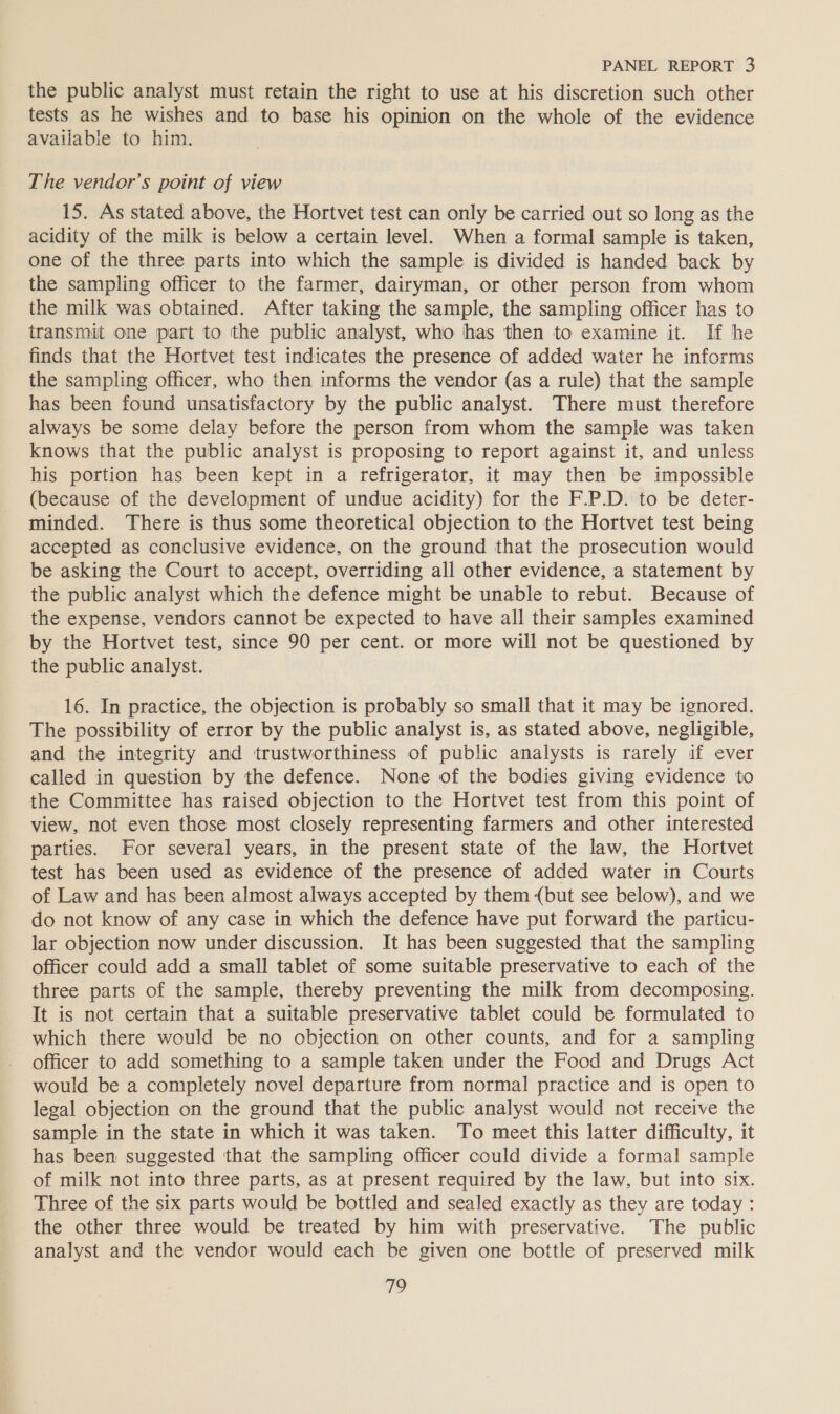 the public analyst must retain the right to use at his discretion such other tests as he wishes and to base his opinion on the whole of the evidence available to him. The vendor’s point of view 15. As stated above, the Hortvet test can only be carried out so long as the acidity of the milk is below a certain level. When a formal sample is taken, one of the three parts into which the sample is divided is handed back by the sampling officer to the farmer, dairyman, or other person from whom the milk was obtained. After taking the sample, the sampling officer has to transmit one part to the public analyst, who has then to examine it. If he finds that the Hortvet test indicates the presence of added water he informs the sampling officer, who then informs the vendor (as a rule) that the sample has been found unsatisfactory by the public analyst. There must therefore always be some delay before the person from whom the sample was taken knows that the public analyst is proposing to report against it, and unless his portion has been kept in a refrigerator, it may then be impossible (because of the development of undue acidity) for the F.P.D. to be deter- minded. There is thus some theoretical objection to the Hortvet test being accepted as conclusive evidence, on the ground that the prosecution would be asking the Court to accept, overriding all other evidence, a statement by the public analyst which the defence might be unable to rebut. Because of the expense, vendors cannot be expected to have all their samples examined by the Hortvet test, since 90 per cent. or more will not be questioned by the public analyst. 16. In practice, the objection is probably so small that it may be ignored. The possibility of error by the public analyst is, as stated above, negligible, and the integrity and trustworthiness of public analysts is rarely if ever called in question by the defence. None of the bodies giving evidence ‘to the Committee has raised objection to the Hortvet test from this point of view, not even those most closely representing farmers and other interested parties. For several years, in the present state of the law, the Hortvet test has been used as evidence of the presence of added water in Courts of Law and has been almost always accepted by them (but see below), and we do not know of any case in which the defence have put forward the particu- lar objection now under discussion. It has been suggested that the sampling officer could add a small tablet of some suitable preservative to each of the three parts of the sample, thereby preventing the milk from decomposing. It is not certain that a suitable preservative tablet could be formulated to which there would be no objection on other counts, and for a sampling officer to add something to a sample taken under the Food and Drugs Act would be a completely novel departure from normal practice and is open to legal objection on the ground that the public analyst would not receive the sample in the state in which it was taken. To meet this latter difficulty, it has been suggested that the sampling officer could divide a formal sample of milk not into three parts, as at present required by the law, but into six. Three of the six parts would be bottled and sealed exactly as they are today: the other three would be treated by him with preservative. The public analyst and the vendor would each be given one bottle of preserved milk 19