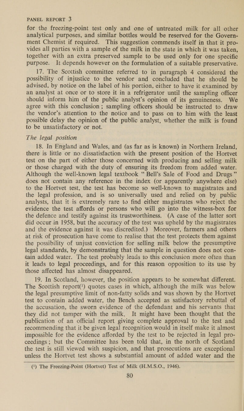 for the freezing-point test only and one of untreated milk for all other analytical purposes, and similar bottles would be reserved for the Govern- ment Chemist if required. This suggestion commends itself in that it pro- vides all parties with a sample of the milk in the state in which it was taken, together with an extra preserved sample to be used only for one specific purpose. It depends however on the formulation of a suitable preservative. 17. The Scottish committee referred to in paragraph 4 considered the possibility of injustice to the vendor and concluded that he should be advised, by notice on the label of his portion, either to have it examined by an analyst at once or to store it in a refrigerator until the sampling officer should inform him of the public analyst’s opinion of its genuineness. We agree with this conclusion ; sampling officers should be instructed to draw the vendor’s attention to the notice and to pass on to him with the least possible delay the opinion of the public analyst, whether the milk is found to be unsatisfactory or not. | The legal position 18. In England and Wales, and (as far as is known) in Northern Ireland, there is little or no dissatisfaction with the present position of the Hortvet test on the part of either those concerned with producing and selling milk or those charged with the duty of ensuring its freedom from added water. Although the well-known legal textbook “ Bell’s Sale of Food and Drugs” does not contain any reference in the index (or apparently anywhere else) to the Hortvet test, the test has become so well-known to magistrates and the legal profession, and is so universally used and relied on by public analysts, that it is extremely rare to find either magistrates who reject the evidence the test affords or persons who will go into the witness-box for the defence and testify against its trustworthiness. (A case of the latter sort did occur in 1958, but the accuracy of the test was upheld by the magistrates and the evidence against it was discredited.) Moreover, farmers and others at risk of prosecution have come to realise that the test protects them against the possibility of unjust conviction for selling milk below the presumptive legal standards, by demonstrating that the sample in question does not con- tain added water. The test probably leads to this conclusion more often than it leads to legal proceedings, and for this reason opposition to its use by those affected has almost disappeared. 19. In Scotland, however, the position appears to be somewhat different. The Scottish report(!) quotes cases in which, although the milk was below the legal presumptive limit of non-fatty solids and was shown by the Hortvet test to contain added water, the Bench accepted as satisfactory rebuttal of the accusation, the sworn evidence of the defendant and his servants that they did not tamper with the milk. It might have been thought that the publication of an official report giving complete approval to the test and recommending that it be given legal recognition would in itself make it almost impossible for the evidence afforded by the test to be rejected in legal pro- ceedings ; but the Committee has been told that, in the north of Scotland the test is still viewed with suspicion, and that prosecutions are exceptional unless the Hortvet test shows a substantial amount of added water and the (1) The Freezing-Point (Hortvet) Test of Milk (H.M.S.O., 1946).
