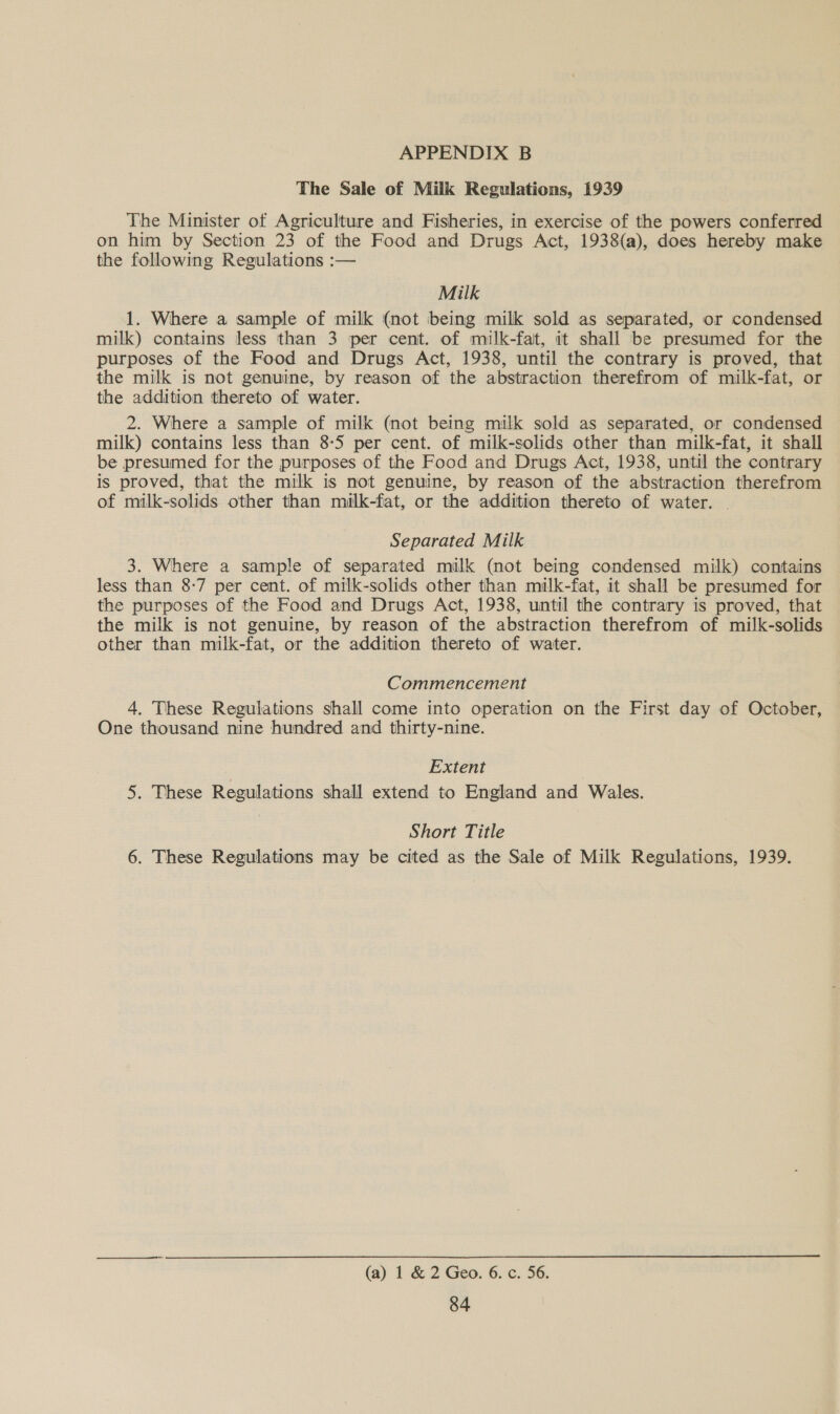 The Sale of Milk Regulations, 1939 The Minister of Agriculture and Fisheries, in exercise of the powers conferred on him by Section 23 of the Food and Drugs Act, 1938(a), does hereby make the following Regulations :— Milk 1. Where a sample of milk (not being milk sold as separated, or condensed milk) contains less than 3 per cent. of milk-fat, it shall be presumed for the purposes of the Food and Drugs Act, 1938, until the contrary is proved, that the milk is not genuine, by reason of the abstraction therefrom of milk-fat, or the addition thereto of water. 2. Where a sample of milk (not being milk sold as separated, or condensed milk) contains less than 8-5 per cent. of milk-solids other than milk-fat, it shall be presumed for the purposes of the Food and Drugs Act, 1938, until the contrary is proved, that the milk is not genuine, by reason of the abstraction therefrom of milk-solids other than milk-fat, or the addition thereto of water. — Separated Milk 3. Where a sample of separated milk (not being condensed milk) contains less than 8-7 per cent. of milk-solids other than milk-fat, it shall be presumed for the purposes of the Food and Drugs Act, 1938, until the contrary is proved, that the milk is not genuine, by reason of the abstraction therefrom of milk-solids other than miulk-fat, or the addition thereto of water. Commencement 4. These Regulations shall come into operation on the First day of October, One thousand nine hundred and thirty-nine. | Extent 5. These Regulations shall extend to England and Wales. Short Title 6. These Regulations may be cited as the Sale of Milk Regulations, 1939. (a) 1 &amp; 2 Geo. 6. c. 56.