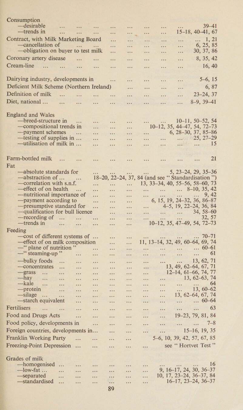 —trends in —breed-structure in... —compositional trends in —payment schemes —testing of supplies in ... —utilisation of milk in ... Fat —absolute standards for —abstraction of ... —correlation with s.n.f. —effect of on health —nutritional importance of —payment according to —presumptive standard for —recording of —trends in —*‘ plane of nutrition ”’ —** steaming-up ” —bulky foods —concentrates —grass —hay —kale —protein —silage é —starch. equivalent —homogenised ... —low-fat ... —separated —standardised 89 39-41 oe 18, 40-41, 67 ee | 6, 25, 85 30, 37, 86 8, 35, 42 16, 40 5-6, 15 6, 87 99-94 97 8-9, 39-41 oe) WALT 50-52 54 10-12, 35, 44-47, 54, 72-73 6, 28-30, 37, 85-86 wok 625,272.29 Nees 21 5, 23-24, 29, 35-36 8-10, 35, 42 ewe Ded 6, 15, 19, A350, 36, 86-87 4-5, 19, py 36, 84 = 34, 58-60 a2. 70-71 66 61 pr 13:62. 71 ae. 49, 6264, 67, 71 12-14. 61-66, 74, TT 13, 62-63, 74 a oe 64 Bi 13, 60-62 13, 62-64, 67, 74 ‘ 604 is ue 63 19-23, 79, 81, 84 . 13 15-16, 19, 35 5—6, 10, 39, 42, 57, 67, 85 e ‘‘ Hortvet Test ”’ 16 9, 16-17, 24, 30, 36-37 10, 17, 25-04, 36-37, 84 16-17, 23-24, 36-37