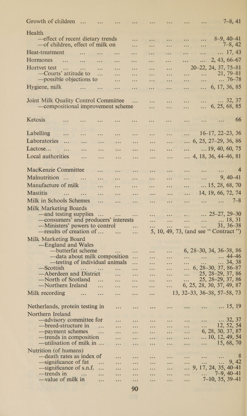 Growth of children Health —effect of recent dietary trends —of children, effect of milk on Heat-treatment Hormones Hortvet test ‘ —Courts’ attitude to —possible objections to Hygiene, milk Joint Milk Quality Control Committee —compositional improvement scheme Ketosis Labelling Laboratories Lactose... Local authorities MacKenzie Committee Malnutrition ... us Manufacture of milk Mastitis Milk in Schools sehen Milk Marketing Boards —and testing supplies .. —HMDinisters’ powers to control —results of creation of ... Milk Marketing Board —England and Wales —butterfat scheme —testing of individual animals —Scottish : —Aberdeen and District. —North of Scotland —Northern Ireland Milk recording Netherlands, protein testing in Northern Ireland —advisory committee for —breed-structure in —payment schemes —trends in composition —utilisation of milk in ... Nutrition (of humans) —death rates as index of —significance of fat —significance of s.n.f. ... —trends in : —value of milk in 7-8, 41 8-9, 40-41 7-8, 42 a AT, ae 2, 43, 66-67 20-22, 24, 37, 75-81 e ot 21, 79-81 n 10-18 6, 17, 36,32 Mere 6, 25, 68, 85 66 16-17, 22-23, 36 ~ . 6, 25, 27-29, 36, 86 ... 19, 40, 60, 75 . 4, 18, 36, 4446, 81 - 4 9, 40-41 ss bay 20, 68, 70 14, 19, 66, 72, 74 7-8 .. 25-27, 29-30 13,21 31, 36-38 % oT 34, ee: 86 ‘ . 44-46 34, 38 28- 30, 37, 86-87 293 28-29, 37, 86 83 25, 28-29, 37. 86 6, 25, 28, 30, 37, 49, SF Dy Ae i ap ee ee bo 12, 52, 54 6, 28,730; 37, .. 10, 12, 49, 54 15, 68, 70 8 .. 9,42 9, 17 24, 35, 40-41 os 7-9, 40-41 7-10, 35, 39-41